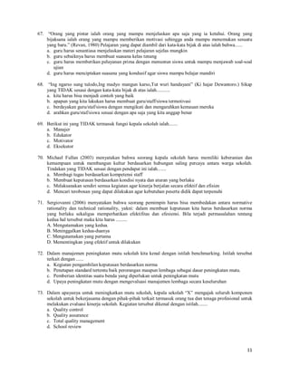 3
13. Kegiatan pelayanan konseling sangat diperlukan oleh siswa, untuk kepentingan tersebut guru BK
meminta mengajar 1 jam tatap muka dan dituliskan dalam jadwal pelajaran. Menyikapi hal tersebut
Kepala Sekolah ...
a. Mengabulkan permintaan tersebut meskipun menambah beban balajar siswa,
b. Tidak mengabulkan permintaan tersebut karena akan menambah beban belajar siswa
c. Mengabulkan permintaan tersebut atas dasar hasil rapat dewan pendidik, tetapi 1 jam tersebut bukan
merupakan beban belajar siswa,
d. Tidak mengabulkan permintaan tersebut meskipun kegiatan tersebut sangat penting.
14. Dewan guru menghendaki pada SMKS Taruna Bakti pada hari sabtu tidak ada kegiatan pembelajaran
tetapi dimanfaatkan untuk kegiatan ekstrakurikuler. Menyikapi hal tersebut Kepala Sekolah .....
a. Tidak menyetujui dengan alasan tidak sesuai dengan aturan yang ada,
b. Menyetujui atas dasar hasil rapat dewan pendidik dan persetujuan Yayasan, serta dilaksanakan
dengan baik dan akuntabel,
c. Menyetujui tetapi dengan syarat pada hari sabtu bukan hari libur,
d. Tidak menyetujui karena akan merugikan siswa.
15. Untuk meningkatkan mutu akademik, sekolah berkeinginan untuk mengatur kegiatan akademik, dan
hasil rapat dewan pendidik disepakati adanya peraturan akademik di sekolah tersebut. Menyikapi hal
tersebut kepala sekolah melakukan... ...
a. Segera memerintahkan kepada wakil kepala bidang akademik untuk segera mengumumkan secara
lisan kepada seluruh siswa
b. Segera membentuk TIM akademis dan wakil kepala bidang akademik untuk segera
mensosialisasikan kepada seluruh siswa
c. Segera membentuk TIM akademis dan wakil kepala bidang akademik untuk segera menyusun
Peraturan Akademik dan disosialisasikan kepada semua fihak pemangku kepentingan di sekolah
tersebut.
d. Segera membuat SK pembentukan TIM akademis untuk disosialisasikan kepada semua guru mapel
16. Guna pemenuhan Standar Pengelolaan, sekolah mendayagunakan setiap unsur pada sekolah tersebut.
Salah satu bentuk pendayagunaan adalah .....
a. Menetapkan wakil kepala Sekolah yang bertanggungjawab sesuai bidangnya sebagai pengelola pada
bidangnya,
b. Menetapkan wakil kepala Sekolah yang melaksanakan tugas dan bertanggungjawab sesuai
bidangnya sebagai pengelola pada bidangnya,
c. Menetapkan wakil kepala Sekolah yang bertanggungjawab sesuai bidangnya sebagai pembantu
kepala sekolah dalam mengelola sesuai bidangnya,
d. Menetapkan wakil kepala Sekolah yang melaksanakan tugas dan bertanggungjawab sesuai
bidangnya sebagai pembantu kepala sekolah dalam mengelola sesuai bidangnya
17. Dari hasil evaluasi sekolah diakhir tahun, SMK MAJU akan meningkatkan efektifitas dan efisiensi
bidang keuangan dan pembiayaan. Menyikapi hal tersebut, kepala SMK MAJU melakukan.......
a. Membentuk TIM untuk menyusun pedoman pengelolaan biaya investasi dan operasional, dan
RAPBS yang akan dilaksanakan pada tahun berikutnya
b. Membentuk TIM untuk menyusun RAPBS yang akan dilaksanakan pada tahun berikutnya,
diputuskan oleh komite sekolah, ditetapkan oleh kepala sekolah dan mendapat ijin dari institusi di
atasnya, serta disosialisasikan kepada semua warga sekolah,
c. Membentuk TIM untuk menyusun pedoman pengelolaan biaya investasi dan operasional, diputuskan
oleh komite sekolah, ditetapkan oleh kepala sekolah dan mendapat ijin dari institusi di atasnya, serta
disosialisasikan kepada semua warga sekolah
d. Membentuk TIM untuk menyusun pedoman pengelolaan biaya investasi dan operasional, diputuskan
oleh komite sekolah dan ditetapkan oleh kepala sekolah, serta disosialisasikan kepada semua warga
sekolah
 