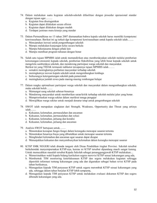 12
74. Dalam melakukan suatu kegiatan sekolah-sekolah difasilitasi dengan prosedur operasional standar
dengan tujuan agar..........
a. Kegiatan bisa diseragamkan
b. Kegiatan dapat dilakukan secara efisien
c. Kegiatan dapat dilakukan dengan mudah
d. Terdapat jaminan mutu kinerja yang standar
75. Dalam Permendiknas no 13 tahun 2007 diamanatkan bahwa kepala sekolah harus memiliki kompetensi
kewirausahaan. Berikut ini yg terkait dgn kompetensi kewirausahaan untuk kepala sekolah ialah.........
a. Menciptakan inovasi untuk pengembangan sekolah
b. Mampu melakukan kunjungan kelas secara berkala
c. Mampu bekerjasama dengan pihak lain
d. Mampu membuat program tahunan dengan benar
76. Salah satu tujuan MPMBS ialah untuk memandirikan atau memberdayakan sekolah melalui pemberian
kewenangan (otonomi) kepada sekolah, pemberian fleksibilitas yang lebih besar kepada sekolah untuk
mengelola sumberdaya sekolah, dan mendorong partisipasi warga sekolah dan masyarakat.
Berikut ini yang TIDAK termasuk indikator tercapainya tujuan MPMBS ialah…….
a. semakin meningkatnya perhatian masyarakat terhadap sekolah
b. meningkatnya inovasi kepala sekolah untuk mengembangkan lembaga
c. berkurangya ketergantungan sekolah pada pemerintah
d. meningkatnya jumlah siswa pada masing-masing rombongan belajar
77. Dalam rangka optimalisasi partisipasi warga sekolah dan masyarakat dalam mengembangkan sekolah,
maka sekolah boleh ........
a. Memungut uang sekolah sebesar-besarnya
b. Mendorong masyarakat untuk memberikan saran/kritik terhadap sekolah melalui jalur yang benar.
c. Memprioritaskan warga sekitar dalam merikrut tenaga pengajar
d. Mewajibkan warga sekitar untuk menjadi donatur tetap untuk pengembangan sekolah
78. SWOT ialah merupakan singkatan dari Strength, Weakness, Opportunity dan Threat yang artinya
ialah........
a. Kekuatan, kelemahan, permasalahan dan ancaman
b. Kekuatan, kelemahan, permasalahan dan solusi
c. Kekuatan, kelemahan, peluang dan kondisi
d. Kekuatan, kelemahan, peluang dan ancaman
79. Analisis SWOT bertujuan untuk.........
a. Menentukan kesiapan fungsi-fungsi dalam kerangaka mencapai sasaran tertentu
b. Menentukan besarnya biaya yang dibutuhkan untuk mencapai sasaran tertentu
c. Menghindari kelemahan dan ancaman agar sasaran dapat dicapai
d. Menunjukkan kekuatan dan menyembunyikan kelemahan dalam kerangka mencapai sasaran
80. KTSP SMK NEGERI telah ditanda tangani oleh Dinas Pendidikan tingkat Provinsi. Sekolah tersebut
berkehendak menyempurnakan KTSP-nya, karena isi KTSP tersebut dipandang masih sangat kurang.
Untuk memecahkan masalah tersebut Kepala Sekolah sebagai penanggungjawab KTSP melakukan:...
a. Memerintahkan wakil kepala bidang kurikulum segera merevisi KTSP sesuai kekurangan yang ada,
b. Membentuk TIM monitoring keterlaksanaan KTSP dan segera melakukan kegiatan sehingga
diperoleh informasi tentang kekurangan yang ada dan digunakan sebagai bahan revisi KTSP pada
tahun berikutnya,
c. Menugaskan kepada TIM penyusun KTSP untuk segera merombak KTSP sesuai kekurangan yang
ada, sehingga dalam tahun berjalan KTSP lebih sempurna,
d. Menugaskan kepada TIM penyusun KTSP untuk melakukan evaluasi dokumen KTSP dan segera
dibenahi kekurangan yang ada.
 