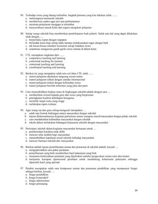 14
89. Terhadap siswa yang datang terlambat, langkah pertama yang kita lakukan ialah.........
a. melarangnya memasuki sekolah
b. memberinya sanksi agar jera atas perbuatannya
c. meminta penjelasan mengapa ia terlambat
d. menyuruhnya masuk kelas dan segera mengikuti pelajaran
90. Setiap warga sekolah bisa memberikan pembelajaran budi pekerti. Salah satu hal yang dapat dilakukan
ialah dengan......
a. berperilaku sopan dengan siapapun
b. bertindak keras bagi setiap tidak mampu melaksanakan tugas dengan baik
c. tak bosan-bosan memberi komentar setiap tindakan siswa
d. senantiasa mengawasi gerak-gerik siswa selama di dalam kelas
91. CTL merupakan singkatan dari........
a. cooperative teaching and learning
b. contextual teaching for learners
c. contextual teaching and learning
d. coordinated teaching and learning
92. Berikut ini yang merupakan salah satu ciri khas CTL ialah........
a. materi pelajaran dijelaskan langsung secara tuntas
b. materi pelajaran terkait dengan standar internasional
c. materi pelajaran terkait dengan kebutuhan siswa
d. materi pelajaran bersifat informasi yang jelas dan pasti
93. Cara menumbuhkan budaya mutu di lingkungan sekolah adalah dengan cara ....
a. memberikan reward kepada guru dan siswa yang berprestasi
b. peningkatan kualitas kehidupan beragama
c. memiliki target mutu yang tinggi
d. melakukan rapat evaluasi
94. Agar orang tua dan guru saling-mengenal merupakan ....
a. salah satu bentuk hubungan antara masyarakat dengan sekolah
b. tujuan dilaksanakannya kegiatan pertemuan antara orangtua murid/masyarakat dengan pihak sekolah
c. cara mendekatkan kebutuhan masyarakat dengan sekolah
d. teknik dalam melakukan hubungan kerjasama sekolah dengan masyarakat
95. Partisipasi sekolah dalam kegiatan masyarakat bertujuan untuk ....
a. pembentukan karakter anak didik
b. mencari nilai tambah bagi masyarakat
c. menumbuhkan kepekaan sosial sekolah terhadap masyarakat.
d. mencari bantuan sekolah dari masyarakat.
96. Berikut adalah tujuan pemeliharaan sarana dan prasarana di sekolah adalah, kecuali ....
a. mengoptimalkan usia pakai peralatan
b. pemeliharaan yang baik memberikan hasil pekerjaan yang baik
c. menjamin ketersediaan peralatan yang diperlukan melalui pengecekan secara rutin dan teratur
d. menjamin kesiapan operasional peralatan untuk mendukung kelancaran pekerjaan sehingga
diperoleh hasil yang optimal
97. Perabot merupakan salah satu komponen sarana dan prasarana pendidikan yang mempunyai fungsi
sebagai berikut, kecuali ...:
a. fungsi pendidikan
b. fungsi konstruktif
c. fungsi administrasi
d. fungsi penunjang
 