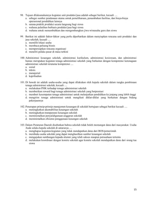 15
98. Tujuan dilaksanakannya kegiatan unit produksi/jasa adalah sebagai berikut, kecuali ....
a. sebagai sumber pendanaan utama untuk pemeliharaan, penambahan fasilitas, dan biaya-biaya
operasional pendidikan lainnya
b. sarana praktik produksi secara langsung bagi siswa
c. wahana pelatihan berbasis produksi/jasa bagi siswa
d. wahana untuk menumbuhkan dan mengembangkan jiwa wirausaha guru dan siswa
99. Berikut ini adalah faktor-faktor yang perlu diperhatikan dalam menyiapkan rencana unit produksi dan
jasa sekolah, kecuali ....
a. memilih lokasi usaha
b. membaca peluang bisnis
c. mempersiapkan rencana organisasi
d. meneliti pelaku pasar di masa terkini
100. Administrasi keuangan sekolah, administrasi kurikulum, administrasi kesiswaan, dan administrasi
humas merupakan kegiatan tenaga administrasi sekolah yang berkaitan dengan kompetensi ketenagaan
administrasi sekolah terutama kompetensi ....
a. sosial
b. teknis
c. manajerial
d. kepribadian
101. Di bawah ini adalah usaha-usaha yang dapat dilakukan oleh kepala sekolah dalam rangka pembinaan
tenaga administrasi sekolah, kecuali ....
a. melakukan PHK terhadap tenaga administrasi sekolah
b. memberikan reward bagi tenaga administrasi sekolah yang berprestasi
c. memberi kesempatan tenaga administrasi untuk melanjutkan pendidikan ke jenjang yang lebih tinggi
d. mengirim tenaga administrasi untuk mengikuti diklat-diklat yang berkaitan dengan bidang
pekerjaannya
102. Penerapan prinsip-prinsip manajemen keuangan di sekolah bertujuan sebagai berikut kecuali ....
a. meningkatkan akuntabilitas keuangan sekolah
b. meningkatkan transparansi keuangan sekolah
c. meminimalkan penyalahgunaan anggaran sekolah
d. meminimalkan efisiensi penggunaan keuangan sekolah
103. Dalam Peraturan Daerah disebutkan bahwa sekolah tidak boleh memungut dana dari masyarakat. Usaha
Anda selaku kepala sekolah di antaranya ....
a. menghapus kegiatan-kegiatan yang tidak mendapatkan dana dari BOS/pemerintah
b. membuka usaha sekolah yang dapat menghasilkan sumber keuangan sekolah
c. mengajukan sumbangan kepada alumni yang telah sukses maupun perusahaan tertentu
d. melakukan koordinasi dengan komite sekolah agar komite sekolah mendapatkan dana dari orang tua
siswa
 