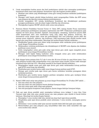 2
8. Untuk meningkatkan kualitas proses dan hasil pembelajaran sekolah akan menerapkan pembelajaran
kontekstual untuk semua mata pelajaran. Konsekuensi logis dari kegiatan tersebut adalah ...
a. Membuat surat edaran yang ditandatangani semua guru tentang kesediaan melakukan pembelajaran
kontekstual,
b. Menugasi wakil kepala sekolah bidang kurikulum untuk mengumpulkan Silabus dan RPP semua
mata pelajaran dan diperiksa tentang kegiatan pembelajarannya,
c. Sekolah mengadakan IHT tentang pembelajaran kontekstual dan ditindaklanjuti pembuatan
perangkat pembelajaran, serta dievaluasi tingkat efektifitas dan efisiensinya,
d. Meningkatkan kegiatan MGMP sekolah untuk semua mata pelajaran.
9. Peraturan Menteri Pendidikan Nasional Nomor 41 Tahun 2007, tentang Standar Proses menentukan
bahwa pelaksanaan pembelajaran merupakan implementasi dari RPP. Pelaksanaan pembelajaran pada
kegiatan inti berisi proses interaktif, inspiratif, menyenangkan, menantang, memotivasi peserta didik
untuk berpartisipasi aktif, serta memberikan ruang yang cukup bagi prakarsa, kreativitas, dan
kemandirian sesuai dengan bakat, minat dan perkembangan fisik serta psikologis peserta didik dan
memuat proses eksplorasi, elaborasi, dan konfirmasi. Pada kenyataanya pada sekolah tersebut masih
banyak guru yang belum melaksanakan. Menyikapi hal tersebut Kepala Sekolah melakukan......
a. Menghimbau kepada semua guru dalam setiap kesempatan untuk melakukan proses pembelajaran
sesuai dengan Permendiknas tersebut,
b. Melaksanakan workshop pembelajaran dan ditindaklanjuti di MGMPS serta dipantau dan diadakan
pembinaan secara intensif,
c. Selalu mengingatkan semua guru pada setiap rapat dewan guru untuk segera mengubah proses
pembelajaran sesuai dengan Permendiknas tersebut,
d. Menugasi wakil kepala bidang kurikulum selalu mengajak semua guru untuk melaksanakan
pembelajaran sesuai dengan Permendiknas tersebut.
10. Pada ulangan harian pertama kelas X-2 ada 4 siswa dari 40 siswa di kelas itu yang belum tuntas. Guru
mata pelajaran tersebut tidak memperhatikan siswa yang belum tuntas tersebut, karena sudah mencapai
ketuntasan kelas lebih dari 85%. Menyikapi masalah di atas Kepala Sekolah melakukan…..
a. Mengingatkan kepada semua guru pada rapat dewan guru untuk melaksanakan konsep penilaian
pada KTSP secara benar dan akuntabel,
b. Membiarkan guru tersebut karena sudah sesuai dengan konsep penilaian pada KTSP,
c. Menegur guru tersebut pada rapat dewan guru karena melakukan kesalahan penanganan dalam
melakukan penilaian,
d. Membiarkan guru tersebut karena kegiatan penilaian merupakan otoritas guru meskipun belum
sesuai dengan konsep penilaian pada KTSP
11. Bentuk LHBS untuk setiap mata pelajaran yg sesuai dengan Permendiknas No 20 tahun 2007 adalah ....
a. Satu nilai untuk satu mata pelajaran
b. Satu nilai untuk satu mata pelajaran beserta deskripsi kemajuan belajar
c. Satu nilai setiap aspek untuk setiap mata pelajaran
d. Satu nilai pencapaian kompetensi mata pelajaran, disertai dengan deskripsi kemajuan belajar,
12. Pada saat rapat dewan pendidik untuk menetapkan kelulusan siswa terdapat 3 siswa lulus Ujian
Nasional tetapi tidak lulus ujian sekolah karena satu mata pelajaran ujian sekolah di bawah kriteria
kelulusan. Menyikapi hal tersebut Kepala Sekolah ...
a. Menetapkan 3 siswa tersebut tidak lulus sekolah atas dasar hasil rapat dewan pendidik,
b. Menghimbau pada rapat dewan pendidik untuk meluluskan 3 siswa tersebut, menyangkut prestise
sekolah,
c. Meluluskan 3 siswa tersebut sebab ujian nasional memiliki bobot lebih dari pada ujian sekolah,
d. Memerintahkan guru mata pelajaran yang menyebabkan tidak lulus untuk menambah nilai agar
siswa tersebut lulus sekolah.
 