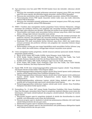4
18. Agar penerimaan siswa baru pada SMK WAJAR berjalan lancar dan terkendali, seharusnya sekolah
tersebut ...
a. Menyusun dan menetapkan petunjuk pelaksanaan operasional mengenai proses PSB yang merujuk
pada POS secara regional, dan diberitakan kepada masyarakat, sebelum PSB di laksanakan,
b. Menyusun dan menyebarkan edaran tentang PSB kepada masyarakat, sebelum PSB di laksanakan
c. Mensosialisasikan kriteria PSB kepada masyarakat melalui media masa atau media elektronika,
sebelum PSB di laksanakan
d. Menyusun dan menetapkan petunjuk pelaksanaan operasional mengenai proses PSB yang merujuk
pada POS secara regional, sebelum PSB dilaksanakan.
19. SMKN 1 Kotabaru akan meningkatkan kualitas pengelolaan Sistem Informasi Manajemen, sehingga
permintaan dan pemberian informasi serta pengaduan dari masyarakat berkaitan dengan pengelolaan
sekolah dapat segera diberikan atau diketahui. Menyikapi hal tersebut di atas sekolah melakukan........
a. Memerintahkan wakil kepala untuk menyediakan fasilitas informasi yang efisien, efektif, dan mudah
diakses, sehingga dapat melayani masyarakat secara optimal,
b. Menugaskan seorang guru atau tenaga kependidikan untuk melayani dan merekam permintaan dan
pemberian informasi serta pengaduan dari masyarakat berkaitan dengan pengelolaan sekolah, serta
didokumentasikan dengan baik sebagai bahan laporan kepada Dinas Pendidikan Kota,
c. Membentuk TIM untuk menyediakan fasilitas informasi yang efisien, efektif, dan mudah diakses
melayani permintaan dan pemberian informasi serta pengaduan dari masyarakat berkaitan dengan
pengelolaan sekolah,
d. Memerintahkan seorang guru atau tenaga kependidikan untuk menyediakan fasilitas informasi yang
efisien, efektif, dan mudah diakses, sehingga dapat melayani masyarakat secara optimal.
20. Untuk meningkatkan kualitas pengelolaan, sekolah menyusun pedoman operasional sekolah. Pedoman
pengelolaan sekolah meliputi ...
a. RKAS, KTSP, Silabus, RPP, Kaldik, RAPBS, Jadwal Mengajar, Jurnal, Daftar Hadir,
b. KTSP, Kaldik, Struktur Organlsasi Sekolah, Pembagian Tugas Guru Dan Tendik, Tata Tertib
Sekolah, Peraturan Akademik, Kode Etik, dan Beaya Operasional Sekolah,
c. RAPBS, KTSP, Silabus, RPP, Kaldik, Pembagian Tugas Guru dan Tendik, Daftar Hadir,
d. KTSP, Silabus, RPP, Kaldik, Jurnal, Pembagian Tugas Guru Dan Tendik, Tata Tertib Sekolah,
Peraturan Akademik, Dan Beaya Operasional Sekolah,
21. Kepala SMK JUJUR akan mempertanggungjawabkan pelaksanaan kegiatan sekolah. Yang dilakukan
oleh Kepala Sekolah tersebut diakhir Tahun Pelajaran adalah ...
a. Mempertanggungjawabkan pelaksanaan kegiatan sekolah dalam bentuk laporan tertulis pelaksanaan
kegiatan sekolah kepada Kepala Dinas Pendidikan Kabupaten/ Kota,
b. Mempertanggungjawabkan pelaksanaan kegiatan sekolah dalam bentuk laporan tertulis pelaksanaan
kegiatan sekolah kepada Pemerintah Kabupaten/Kota melalui Kepala Dinas Pendidikan
Kabupaten/Kota,
c. Mempertanggungjawabkan pelaksanaan kegiatan sekolah bidang akademik pada rapat dewan
pendidik dan non akademik pada rapat komite sekolah dalam bentuk laporan,
d. Mempertanggungjawabkan pelaksanaan kegiatan sekolah pada komite sekolah, Dinas Pendidikan
Kabupaten/ Kota dalam bentuk laporan tertulis.
22. Permendiknas No. 19 tahun 2007 tentang Standar Pengelolaan Pendidikan Oleh Satuan Pendidikan
Dasar Dan Menengah, menyatakan bahwa Supervisi pengelolaan akademik dilakukan secara teratur dan
berkelanjutan oleh kepala sekolah/madrasah dan pengawas sekolah/madrasah. Menyikapi hal tersebut
Kepala Sekolah ...
a. Menyusunan program supervisi pengelolaan akademik di sekolah dan disosialisasikan ke seluruh
pendidik, serta dilaksanakan secara teratur dan berkelanjutan,
b. Menyusun program supervisi akademik di sekolah dan pelaksanaannya dilakukan oleh wakil kepala
sekolah bidang kurikulum dan atau guru senior,
c. Melaksanakan kegiatan supervisi akademis bersama pengawas sekolah,
d. Menyusun jadwal kegiatan supervisi dan disosialisasikan serta pelaksanaanya didelegasikan kepada
wakil bidang kurikulum dan atau guru senior.
 