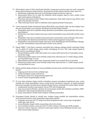 5
23. Pada kegiatan supervisi klinis oleh Kepala Sekolah, seorang guru meminta supervisor untuk mengamati
khusus pada kemampuan teknik bertanya. Menyikapi hal tersebut Kepala Sekolah selaku supervisor ...
a. Memberikan pengarahan bahwa hal itu bertentangan dengan konsep dari supervisi,
b. Menyarankan bahwa hal itu tidak bisa dilakukan karena kegiatan supervisi harus melihat semua
aspek pada kegiatan pembelajaran,
c. Menyetujui permintaan tersebut sebagai fokus pengamatan, tetapi aspek yang lain juga dilihat sesuai
aspek yang ada pada instrumen,
d. Tidak menyetujui karena supervisi dilakukan untuk kegiatan penilaian kinerja guru.
24. Untuk memenuhi Standar Pengelolaan Ruang Multi Media yang dimiliki sudah siap dan lengkap isinya
dan akan dimanfaatkan secara optimal. Menyikapi hal tersebut Kepala Sekolah ...
a. Mengadakan rapat dewan pendidik tentang optimalisasi pemanfaatan ruang multimedia oleh semua
mata pelajaran,
b. Memberikan surat edaran kepada semua guru untuk memanfaatkan ruang multimedia tersebut secara
optimal,
c. Mengadakan rapat dewan pendidik tentang optimalisasi pemanfaatan ruang multimedia oleh semua
mata pelajaran dan dipantau pemanfaatannya melalui jumal penggunaan ruang media,
d. Mengedarkan surat pernyataan kepada semua guru untuk ditandatangani dan dikembalikan sehingga
guru akan memanfaatkan ruang multimedia tersebut secara optimal
25. Kepala SMKN 1 Kota Besar senantiasa menambah daya tampung sehingga jumlah rombongan belajar
saat ini adalah 30 rombel dengan setiap rombel menampung 44 siswa. Jika Anda sebagai Kepala di
SMK tersebut yang dilakukan adalah ...
a. Mempertahankan jumlah rombel dan jumlah siswa setiap rombel karena hal ini menandakan animo
masyarakat tinggi,
b. Mengurangi jumlah rombel secara bertahap sampai batas maksimal yaitu 27 rombel dengan jumlah
siswa perrombel tetap 32 siswa
c. Mepertahankan jumlah rombel tetapi mengurangi jumlah siswa menjadi 40 siswa perombel,
d. Mengurangi jumlah rombel secara bertahap sampai batas maksimal yaitu 27 rombel dengan jumlah
siswa perrombel 40 siswa
26. Kepala sekolah sebagai pimpinan di satuan pendidikan dituntut untuk memiliki kompetensi kepribadian,
kecuali?
a. tanggung jawab dan komitmen terhadap tugas.
b. mampu beradaptasi dengan perkantoran.
c. berkeinginan antuk terus mengasah keterampilan diri.
d. inovatif, kreatif mengembangkan sekolah.
27. Di awal tahun pelajaran kepala sekolah menetapkan program peningkatan kesejahteraan guru, semua
pendidik dan tenaga kependidikan merasa senang karena tuntutannya terpenuhi, di tengah perjalanan
pemasukan keuangan tersendat karena dampak kenaikan barang, menyikapi hal tersebut kepala sekolah:
a. rnenghentikan kenaikan uang transport, karena PNS telah mendapat gaji.
b. tetap uang transport diberikan, sekalipun devisit keuangan sekolah dan melakukan perubahan APBS.
c. pembayaran uang transport pembayarannya ditunda.
d. pinjam uang koperasi sekolah untuk mengatasi lambatnya pemasukan.
28. Penempatan Kepala Sekolah di sekolah baru, keadaan tenaga pendidik dan kependidikan terbatas,
sarana prasarana terbatas untuk menjalankan tugas kepala sekolah!
a. mengingat semua guru dan TU tenaga baru belum pengalaman maka, semua tugas mengerjakan
sendiri agar cepat selesai.
b. semua dikerjakan dengan lambat yang penting selesai dan selamat.
c. saya memahami keadaan, semua guru dan TU diikut-sertakan workshop agar SDM mengikat.
d. menyusun struktur organisasi, menyusun uraian tugas (tupoksi) semua dikerjakan bersama-sama
untuk menyelesaikan pekerjaan.
 