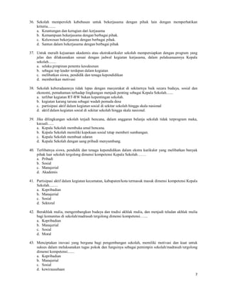 7
36. Sekolah memperoleh kebebasan untuk bekerjasama dengan pihak lain dengan memperhatikan
kriteria........
a. Keuntungan dan kerugian dari kerjasama
b. Kemampuan bekerjasama dengan berbagai pihak.
c. Keluwesan bekerjasama dengan berbagai pihak.
d. Santun dalam bekerjasama dengan berbagai pihak
37. Untuk meraih kejuaraan akademis atau ekstrakurikuler sekolah mempersiapkan dengan program yang
jelas dan dilaksanakan sesuai dengan jadwal kegiatan kerjasama, dalam pelaksanaannya Kepala
sekolah........
a. selaku pimpinan penentu kesuksesan
b. sebagai top leader terdepan dalam kegiatan
c. melibatkan siswa, pendidik dan tenaga kependidikan
d. memberikan motivasi
38. Sekolah keberadaannya tidak lepas dengan masyarakat di sekitarnya baik secara budaya, sosial dan
ekonomi, pemahaman terhadap lingkungan menjadi penting sebagai Kepala Sekolah.......
a. terlibat kegiatan RT-RW bukan kepentingan sekolah.
b. kegiatan karang taruna sebagai wadah pemuda desa
c. partisipasi aktif dalam kegiatan sosial di sekitar sekolah hingga skala nasional
d. aktif dalam kegiatan sosial di sekitar sekolah hingga skala nasional.
39. Jika dilingkungan sekolah terjadi bencana, dalam anggaran belanja sekolah tidak terprogram maka,
kecuali......
a. Kepala Sekolah membuka amal bencana.
b. Kepala Sekolah memiliki kepekaan sosial tetap memberi sumbangan.
c. Kepala Sekolah membuat edaran
d. Kepala Sekolah dengan uang pribadi menyumbang.
40. Terlibatnya siswa, pendidik dan tenaga kependidikan dalam ekstra kurikuler yang melibatkan banyak
pihak luar sekolah tergolong dimensi kompetensi Kepala Sekolah…….
a. Pribadi
b. Sosial
c. Manajerial
d. Akademis
41. Partisipasi aktif dalam kegiatan kecamatan, kabupaten/kota termasuk masuk dimensi kompetensi Kepala
Sekolah.........
a. Kepribadian
b. Manajerial
c. Sosial
d. Sektoral
42. Berakhlak mulia, mengembangkan budaya dan tradisi akhlak mulia, dan menjadi teladan akhlak mulia
bagi komunitas di sekolah/madrasah tergolong dimensi kompetensi…....
a. Kepribadian
b. Manajerial
c. Sosial
d. Moral
43. Menciptakan inovasi yang berguna bagi pengembangan sekolah, memiliki motivasi dan kuat untuk
sukses dalam melaksanakan tugas pokok dan fungsinya sebagai pemimpin sekolah/madrasah tergolong
dimensi kompetensi.......
a. Kepribadian
b. Manajerial
c. Sosial
d. kewirausahaan
 