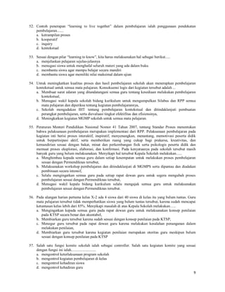 9
52. Contoh penerapan “learning to live together” dalam pembelajaran ialah penggunaan pendekatan
pembelajaran.......
a. ketrampilan proses
b. kooperatif
c. inquiry
d. kentekstual
53. Sesuai dengan pilar “learning to know”, kita harus melaksanakan hal sebagai berikut.....
a. menjelaskan pelajaran sejelas-jelasnya
b. menugasi siswa untuk menghafal seluruh materi yang ada dalam buku
c. membantu siswa agar mampu belajar secara mandiri
d. membantu siswa agar memiliki nilai maksimal dalam ujian
54. Untuk meningkatkan kualitas proses dan hasil pembelajaran sekolah akan menerapkan pembelajaran
kontekstual untuk semua mata pelajaran. Konsekuensi logis dari kegiatan tersebut adalah ...
a. Membuat surat edaran yang ditandatangani semua guru tentang kesediaan melakukan pembelajaran
kontekstual,
b. Menugasi wakil kepala sekolah bidang kurikulum untuk mengumpulkan Silabus dan RPP semua
mata pelajaran dan diperiksa tentang kegiatan pembelajarannya,
c. Sekolah mengadakan IHT tentang pembelajaran kontekstual dan ditindaklanjuti pembuatan
perangkat pembelajaran, serta dievaluasi tingkat efektifitas dan efisiensinya,
d. Meningkatkan kegiatan MGMP sekolah untuk semua mata pelajaran.
55. Peraturan Menteri Pendidikan Nasional Nomor 41 Tahun 2007, tentang Standar Proses menentukan
bahwa pelaksanaan pembelajaran merupakan implementasi dari RPP. Pelaksanaan pembelajaran pada
kegiatan inti berisi proses interaktif, inspiratif, menyenangkan, menantang, memotivasi peserta didik
untuk berpartisipasi aktif, serta memberikan ruang yang cukup bagi prakarsa, kreativitas, dan
kemandirian sesuai dengan bakat, minat dan perkembangan fisik serta psikologis peserta didik dan
memuat proses eksplorasi, elaborasi, dan konfirmasi. Pada kenyataanya pada sekolah tersebut masih
banyak guru yang belum melaksanakan. Menyikapi hal tersebut Kepala Sekolah melakukan......
a. Menghimbau kepada semua guru dalam setiap kesempatan untuk melakukan proses pembelajaran
sesuai dengan Permendiknas tersebut,
b. Melaksanakan workshop pembelajaran dan ditindaklanjuti di MGMPS serta dipantau dan diadakan
pembinaan secara intensif,
c. Selalu mengingatkan semua guru pada setiap rapat dewan guru untuk segera mengubah proses
pembelajaran sesuai dengan Permendiknas tersebut,
d. Menugasi wakil kepala bidang kurikulum selalu mengajak semua guru untuk melaksanakan
pembelajaran sesuai dengan Permendiknas tersebut.
56. Pada ulangan harian pertama kelas X-2 ada 4 siswa dari 40 siswa di kelas itu yang belum tuntas. Guru
mata pelajaran tersebut tidak memperhatikan siswa yang belum tuntas tersebut, karena sudah mencapai
ketuntasan kelas lebih dari 85%. Menyikapi masalah di atas Kepala Sekolah melakukan…..
a. Mengingatkan kepada semua guru pada rapat dewan guru untuk melaksanakan konsep penilaian
pada KTSP secara benar dan akuntabel,
b. Membiarkan guru tersebut karena sudah sesuai dengan konsep penilaian pada KTSP,
c. Menegur guru tersebut pada rapat dewan guru karena melakukan kesalahan penanganan dalam
melakukan penilaian,
d. Membiarkan guru tersebut karena kegiatan penilaian merupakan otoritas guru meskipun belum
sesuai dengan konsep penilaian pada KTSP
57. Salah satu fungsi komite sekolah ialah sebagai controller. Salah satu kegiatan komite yang sesuai
dengan fungsi ini ialah..........................
a. mengontrol keterlaksanaan program sekolah
b. mengontrol kegiatan pembelajaran di kelas
c. mengontrol kehadiran siswa
d. mengontrol kehadiran guru
 