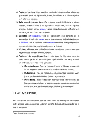 a) Factores bióticos.­​ Son aquellos en donde intervienen las relaciones               
que existen entre los organismos, o bien, individuos de la misma especie                       
o de diferente especie. 
b) Relaciones Intraespecíficas.­​ Se presenta entre individuos de la misma               
especie, podemos citar a las siguientes: Asociación, cuando algunos                 
animales buscan formar ​grupos​, ya sea para alimentarse, defenderse o                 
para emigrar se forman asociaciones. 
c) Sociedad o ​Sociedades​.­​ Tipo de agrupación que consiste en la               
asociación, división del ​trabajo​ y en la jerarquización de los individuos de                   
la ​sociedad​. En la sociedad cada ​individuo​ realiza un trabajo específico,               
ejemplo: abejas, hay una reina, zánganos y obreras. 
d) Colonia.­​ Tipo de asociación formada por organismos cuyos cuerpos se                 
5
hayan unidos entre sí, ejemplo, corales. 
e) Factores Interespecíficos.­​ Cuando miembros de diferentes especies           
viven juntos, ya sea en forma temporal o permanente. Se dice que viven                         
en simbiosis. Tenemos como ejemplos: 
● Comensalismo​.­ Tipo de relación interespecífica en donde una               
de las especies se beneficia en la relación. (rémora­tiburón). 
● Mutualismo.­ Tipo de relación en donde ambas especies viven                 
juntas y salen beneficiadas. (liquen, alga­hongo). 
● Parasitismo.­ Tipo de relación interespecífica en donde una de                 
las especies perjudica a la otro, en algunas ocasiones causándole                   
hasta le muerte. (enfermedades producidas por los hongos) 
 
1.8.­ EL ECOSISTEMA. 
 
Un ecosistema está integrado por los seres vivos el medio y las relaciones                         
entre ambos. Los ecosistemas no tienen tamaño definido, el investigador es el                       
que lo determina. 
5
www.diccionariointeractiva.com
10
 