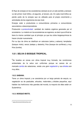 El flujo de energía en los ecosistemas siempre es en un solo sentido y siempre                             
va del primer nivel trófico, al segundo, al tercero, etc. En cada nivel trófico se                             
pierde parte de la energía que es utilizada para el propio crecimiento y                         
actividades de los organismos de ese nivel. 
Energía solar a productores a consumidores primarios a consumidores                 
secundarios a descomponedores 
Producción o ​productividad​: cantidad de materia orgánica generada por el                 
ecosistema. La materia en los ecosistemas se regenera, es decir que al final se                           
tiene la misma cantidad que al principio ya que los ciclos biogeoquímicos la                         
hacen circular nuevamente. 
Por su tipo de clima se clasifican en calurosos (selva y sabana), templados                         
(bosque mixto), secos (estepa y desierto), fríos (bosque de coníferas) y muy                       
fríos (tundra). 
 
1.8.1. SELVA O BOSQUE TROPICAL. 
 
Se localiza en zonas con clima tropical muy húmedo, las condiciones                     
6
ambientales de la selva son uniformes porque se carece de un                     
marcado ​cambio​ de estaciones, existe una gran ​vegetación​ y sus ​árboles​ son           
muy altos. 
 
1.8.2. SABANA. 
Tiene un clima tropical y se caracteriza por un largo periodo de sequía, su                           
vegetación es de pastizales, arbustos, matorrales y árboles pequeños, aquí                   
habitan los herbívoros más grandes del mundo, la mayoría de ellas están en                         
Sudamérica. 
 
1.8.3. BOSQUE MIXTO. 
6
www.diccionariointeractiva.com
11
 