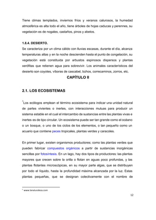 Tiene climas templados, inviernos fríos y veranos calurosos, la humedad                   
atmosférica es alta todo el año, tiene árboles de hojas caducas y perennes, su                           
vegetación es de nogales, castaños, pinos y abetos. 
 
1.8.4. DESIERTO. 
Se caracteriza por un clima cálido con lluvias escasas, durante el día, alcanza                         
temperaturas altas y en la noche descienden hasta el punto de congelación, su                         
vegetación está constituida por arbustos espinosos dispersos y plantas                 
xerófitas que retienen agua para sobrevivir. Los animales característicos del                   
desierto son coyotes, víboras de cascabel, búhos, correcaminos, zorros, etc. 
CAPÍTULO II 
 
2.1. LOS ECOSISTEMAS  
 
Los ecólogos emplean el término ecosistema para indicar una unidad natural                     
7
de partes vivientes o inertes, con interacciones mutuas para producir un                     
sistema estable en el cual el intercambio de sustancias entre las plantas vivas e                           
inertes es de tipo circular. Un ecosistema puede ser tan grande como el océano                           
o un bosque, o uno de los ciclos de los elementos, o tan pequeño como un                               
acuario que contiene ​peces​ tropicales, plantas verdes y caracoles.  
 
En primer lugar, existen organismos productores; como las plantas verdes que                     
pueden fabricar ​compuestos orgánicos a partir de sustancias inorgánicas                 
sencillas por ​fotosíntesis​. En un lago, hay dos tipos de productores: las plantas                         
mayores que crecen sobre la orilla o flotan en aguas poco profundas, y las                           
plantas flotantes microscópicas, en su mayor parte algas, que se distribuyen                     
por todo el líquido, hasta la profundidad máxima alcanzada por la luz. Estas                         
plantas pequeñas, que se designan colectivamente con el nombre de                   
7
www.lanaturaleza.com
12
 