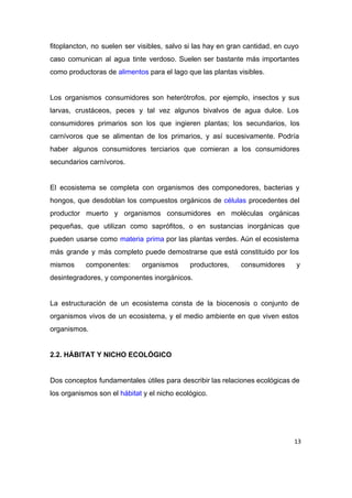 fitoplancton, no suelen ser visibles, salvo si las hay en gran cantidad, en cuyo                           
caso comunican al agua tinte verdoso. Suelen ser bastante más importantes                     
como productoras de ​alimentos​ para el lago que las plantas visibles. 
 
Los organismos consumidores son heterótrofos, por ejemplo, insectos y sus                   
larvas, crustáceos, peces y tal vez algunos bivalvos de agua dulce. Los                       
consumidores primarios son los que ingieren plantas; los secundarios, los                   
carnívoros que se alimentan de los primarios, y así sucesivamente. Podría                     
haber algunos consumidores terciarios que comieran a los consumidores                 
secundarios carnívoros. 
 
El ecosistema se completa con organismos des componedores, bacterias y                   
hongos, que desdoblan los compuestos orgánicos de ​células procedentes del                   
productor muerto y organismos consumidores en moléculas orgánicas               
pequeñas, que utilizan como saprófitos, o en sustancias inorgánicas que                   
pueden usarse como ​materia prima por las plantas verdes. Aún el ecosistema                       
más grande y más completo puede demostrarse que está constituido por los                       
mismos componentes: organismos productores, consumidores y           
desintegradores, y componentes inorgánicos. 
 
La estructuración de un ecosistema consta de la biocenosis o conjunto de                       
organismos vivos de un ecosistema, y el medio ambiente en que viven estos                         
organismos. 
 
2.2. HÁBITAT Y NICHO ECOLÓGICO 
 
Dos conceptos fundamentales útiles para describir las relaciones ecológicas de                   
los organismos son el ​hábitat​ y el nicho ecológico.  
 
13
 