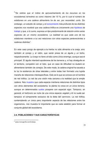“Se estima que el índice de aprovechamiento de los recursos en los                       
9
ecosistemas terrestres es como máximo del 10 %, por lo cual el número de                           
eslabones en una cadena alimentaria ha de ser, por necesidad, corto. Sin                       
embargo, un estudio de campo y el ​conocimiento más profundo de las distintas                         
especies nos revelará que esa cadena trófica es únicamente una ​hipótesis de                       
trabajo y que, a lo sumo, expresa un tipo predominante de relación entre varias                           
especies de un mismo ecosistema. La realidad es que cada uno de los                         
eslabones mantiene a su vez relaciones con otras especies pertenecientes a                     
cadenas distintas”​.  
 
En este caso pongo de ejemplo a la hierba no sólo alimenta a la oveja, sino                               
también al conejo y al ratón, que serán presa de un águila y un búho,                             
respectivamente. La oveja no tiene al lobo como único enemigo, aunque sea el                         
principal. El águila intentará apoderarse de los terneros y, si hay otraáguila en                         
el territorio, competirá con el lobo, que en caso de dificultad no dudará en                           
alimentarse también de conejos. De este modo, la cadena original ha sacado a                         
la luz la existencia de otras laterales y entre todas han formado una tupida                           
maraña de relaciones interespecíficas. Esto es lo que se conoce con el nombre                         
de red trófica. La red da una visión más cercana a la realidad que la simple                               
cadena. Nos ​muestra que cada especie mantiene relaciones de distintos tipos                     
con otros elementos del ecosistema: la planta no crece en un único terreno,                         
aunque en determinados ​suelos prospere con especial vigor. Tampoco, en                   
general, el herbívoro se nutre de una única especie vegetal y él no suele ser                             
tampoco el componente exclusivo de la dieta del carnívoro. La red trófica,                       
contemplando un único pero importante aspecto de las relaciones entre los                     
organismos, nos muestra lo importante que es cada eslabón para formar el                       
conjunto global del ecosistema. 
 
2.4. POBLACIONES Y SUS CARACTERÍSTICAS 
9
www.monografia.com/trabajo.
15
 