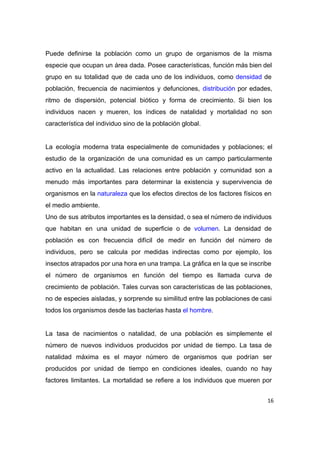  
Puede definirse la población como un grupo de organismos de la misma                       
especie que ocupan un área dada. Posee características, función más bien del                       
grupo en su totalidad que de cada uno de los individuos, como ​densidad de                           
población, frecuencia de nacimientos y defunciones, ​distribución por edades,                 
ritmo de dispersión, potencial biótico y forma de crecimiento. Si bien los                       
individuos nacen y mueren, los índices de natalidad y mortalidad no son                       
característica del individuo sino de la población global.  
 
La ecología moderna trata especialmente de comunidades y poblaciones; el                   
estudio de la organización de una comunidad es un campo particularmente                     
activo en la actualidad. Las relaciones entre población y comunidad son a                       
menudo más importantes para determinar la existencia y supervivencia de                   
organismos en la ​naturaleza que los efectos directos de los factores físicos en                         
el medio ambiente. 
Uno de sus atributos importantes es la densidad, o sea el número de individuos                           
que habitan en una unidad de superficie o de ​volumen​. La densidad de                         
población es con frecuencia difícil de medir en función del número de                       
individuos, pero se calcula por medidas indirectas como por ejemplo, los                     
insectos atrapados por una hora en una trampa. La gráfica en la que se inscribe                             
el número de organismos en función del tiempo es llamada curva de                       
crecimiento de población. Tales curvas son características de las poblaciones,                   
no de especies aisladas, y sorprende su similitud entre las poblaciones de casi                         
todos los organismos desde las bacterias hasta ​el hombre​. 
 
La tasa de nacimientos o natalidad, de una población es simplemente el                       
número de nuevos individuos producidos por unidad de tiempo. La tasa de                       
natalidad máxima es el mayor número de organismos que podrían ser                     
producidos por unidad de tiempo en condiciones ideales, cuando no hay                     
factores limitantes. La mortalidad se refiere a los individuos que mueren por                       
16
 