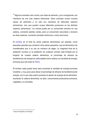  
“Algunos animales sólo comen una clase de alimento, y por consiguiente, son                       
10
miembros de una sola cadena alimenticia​. ​Otros animales comen muchas                   
clases de alimentos y no sólo son miembros de diferentes cadenas                     
alimenticias, sino que pueden ocupar diferentes posiciones en las distintas                   
cadenas alimenticias”. Un animal puede ser un consumidor primario en una                     
cadena, comiendo plantas verdes, pero un consumidor secundario o terciario                   
en otras cadenas, comiendo animales herbívoros u otros carnívoros. 
 
El ​hombre es el final de varias cadenas alimenticias; por ejemplo, come                       
pescados grandes que comieron otros peces pequeños, que se alimentaron de                     
invertebrados que a su vez se nutrieron de algas. La magnitud final de la                           
población humana (o la población de cualquier animal) está limitada por la                       
longitud de nuestra cadena alimenticia, el porcentaje de eficacia de                   
transferencia de energía en cada eslabón de la cadena y la cantidad de energía                           
luminosa que cae sobre la ​Tierra​. 
 
El hombre nada puede hacer para aumentar la cantidad de energía luminosa                       
incidente, y muy poco para elevar el porcentaje de eficacia de transferencia de                         
energía, por lo que sólo podrá aumentar el aporte de energía de los alimentos,                           
acortando la cadena alimenticia, es decir, consumiendo productores primarios,                 
vegetales y no animales.  
 
 
 
 
 
 
 
10
www.monografia.com/trabajo.
18
 