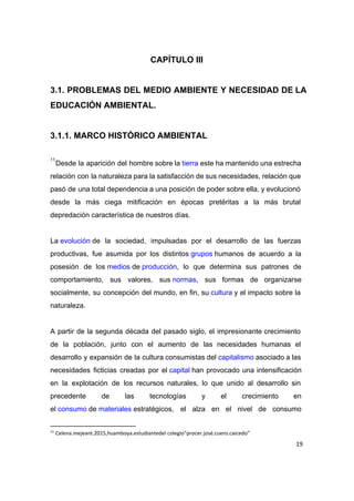  
CAPÍTULO III 
 
3.1. PROBLEMAS DEL MEDIO AMBIENTE Y NECESIDAD DE LA                 
EDUCACIÓN AMBIENTAL. 
 
3.1.1. MARCO HISTÓRICO AMBIENTAL 
 
Desde la aparición del hombre sobre la ​tierra​ este ha mantenido una estrecha                     
11
relación con la naturaleza para la satisfacción de sus necesidades, relación que                       
pasó de una total dependencia a una posición de poder sobre ella, y evolucionó                           
desde la más ciega mitificación en épocas pretéritas a la más brutal                       
depredación característica de nuestros días. 
 
La ​evolución​ de la sociedad, impulsadas por el desarrollo de las fuerzas                   
productivas, fue asumida por los distintos ​grupos​ humanos de acuerdo a la                   
posesión de los ​medios​ de ​producción​, lo que determina sus patrones de                 
comportamiento, sus valores, sus ​normas​, sus formas de organizarse               
socialmente, su concepción del mundo, en fin, su ​cultura​ y el impacto sobre la                       
naturaleza. 
 
A partir de la segunda década del pasado siglo, el impresionante crecimiento                       
de la población, junto con el aumento de las necesidades humanas el                       
desarrollo y expansión de la cultura consumistas del ​capitalismo​ asociado a las                   
necesidades ficticias creadas por el ​capital​ han provocado una intensificación               
en la explotación de los recursos naturales, lo que unido al desarrollo sin                         
precedente de las tecnologías y el crecimiento en               
el ​consumo​ de ​materiales​ estratégicos, el alza en el nivel de consumo               
11
Celena.mejeant.2015,huamboya.estudiantedel colegio“procer.josé.cuero.caicedo”
19
 