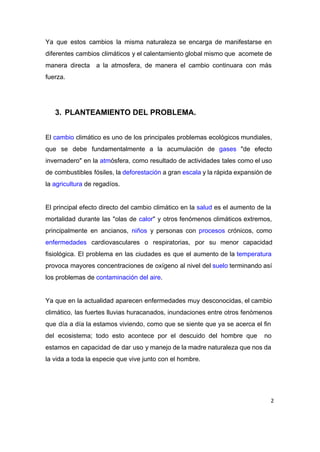 Ya que estos cambios la misma naturaleza se encarga de manifestarse en                       
diferentes cambios climáticos y el calentamiento global mismo que acomete de                     
manera directa a la atmosfera, de manera el cambio continuara con más                       
fuerza. 
 
 
3. PLANTEAMIENTO DEL PROBLEMA. 
 
El ​cambio climático es uno de los principales problemas ecológicos mundiales,                     
que se debe fundamentalmente a la acumulación de ​gases "de efecto                     
invernadero" en la ​atm​ósfera, como resultado de actividades tales como el uso                       
de combustibles fósiles, la ​deforestación a gran ​escala y la rápida expansión de                         
la ​agricultura​ de regadíos.  
 
El principal efecto directo del cambio climático en la ​salud es el aumento de la                             
mortalidad durante las "olas de ​calor​" y otros fenómenos climáticos extremos,                     
principalmente en ancianos, ​niños y personas con ​procesos crónicos, como                   
enfermedades cardiovasculares o respiratorias, por su menor capacidad               
fisiológica. El problema en las ciudades es que el aumento de la ​temperatura                         
provoca mayores concentraciones de oxígeno al nivel del ​suelo terminando así                     
los problemas de ​contaminación del aire​. 
 
Ya que en la actualidad aparecen enfermedades muy desconocidas, el cambio                     
climático, las fuertes lluvias huracanados, inundaciones entre otros fenómenos                 
que día a día la estamos viviendo, como que se siente que ya se acerca el fin                                 
del ecosistema; todo esto acontece por el descuido del hombre que no                       
estamos en capacidad de dar uso y manejo de la madre naturaleza que nos da                             
la vida a toda la especie que vive junto con el hombre. 
 
2
 
