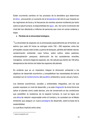  
Están ocurriendo cambios en los procesos de la atmósfera que determinan                     
el ​clima​ , provocando un aumento de la ​temperatura​ del aire lo que impacta en                     
los regímenes de lluvia y la frecuencia de eventos severos incidiendo por tanto                         
sobre la salud humana, la disponibilidad de ​agua​ , etc. Así como incremento del                       
nivel del mar afectando a millones de personas que viven en zonas costeras y                           
bajas. 
● Pérdida de la diversidad biológica. 
 
La diversidad de especies se ve amenazada especialmente por el hombre, se                       
12
estima que cada 24 horas se extingan entre 150 ­ 200 especies, entre las                           
principales causas está la tala y quema de bosques, pérdida del hábitat natural,                         
contaminación ambiental, caza furtiva, sobre cultivo, sobre pastoreo,               
sobreexplotación pesquera, destrucción de los ecosistemas arrecifes,             
manglares, comercio ilegal de especies, etc. Se calcula que dentro de 100 años                         
desaparezca dos tercios de todas las especies del planeta. 
 
Es evidente que es un imperativo integrar la dimensión ambiental a los                       
objetivos de desarrollo económico y compatibilizar las necesidades de toda la                     
sociedad con el ​mantenimiento​ del ​equilibrio​ ambiental y social, actual y futuro. 
 
Los factores económicos, sociales y ambientales integrados, son los que                   
pueden expresar un nivel de desarrollo, y es esta ​integración​ la única forma de                       
salvar el planeta como suele decirse, sino de conservarlo en las condiciones                       
que posibiliten la existencia de la especie humana, lo cual se logra con                         
una ​ética​ de relación responsable entre el hombre y la sociedad con el Medio                       
Ambiente que asegure un nuevo ​paradigma​ de desarrollo, sobre la base de la                     
sostenibilidad. 
Lo cual lleva implícito entre otras: 
12
www.monografia.com
21
 