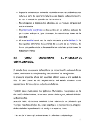 ● Lograr la sostenibilidad ambiental haciendo un uso racional del recurso                   
natural, a partir del patrimonio natural que se dispone y el equilibrio entre                         
su uso, la renovación y sustitución de los mismos. 
● No sobrepasar la capacidad de absorción de los residuos por parte del                       
medio ambiente. 
● Un ​crecimiento económico​ con los cambios en los sistemas actuales de                 
producción anárquicos, que consideren las necesidades reales de la                 
sociedad. 
● Alcanzar ​equidad​ en el uso del medio ambiente y en la ​distribución​ de                 
las riquezas, eliminando los patrones de consumo de las minorías, de                     
forma que pueda satisfacer las necesidades materiales y espirituales de                   
todos los hombres. 
 
3.3. COMO SOLUCIONAR EL  PROBLEMA DE       
CONTAMINACIÓN. 
 
El estado debe preocuparse del problema de contaminación, aplicando leyes                   
fuertes, controlando su cumplimiento y sancionando a los transgresores. 
El problema ambiental afecta con severidad  al bien común y a la calidad de                         
vida. El bien común es una responsabilidad del estado actuando como                     
representante del bienestar de todos los ciudadanos. 
 
También están involucrados los Gobiernos Municipales, responsables de la                 
disposición de las basuras, de las áreas verdes, de las aguas, del control de los                             
ruidos molestos. 
Nosotros como ciudadanos debemos tomar conciencia del problema que                 
vivimos y nos afecta día tras día, exigir respeto por el medio ambiente, el aporte                             
de los ciudadanos puede contribuir en algunos aspectos como: 
 
1. No arrojar la basura y los desechos en la calle ni en cualquier lugar. 
22
 