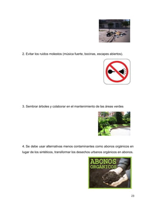  
 
 
 
 
2. Evitar los ruidos molestos (música fuerte, bocinas, escapes abiertos). 
 
 
 
 
 
 
 
3.​ ​Sembrar árboles y colaborar en el mantenimiento de las áreas verdes 
 
 
 
 
 
 
4.​ ​Se debe usar alternativas menos contaminantes como abonos orgánicos en                   
lugar de los sintéticos, transformar los desechos urbanos orgánicos en abonos. 
 
 
 
 
 
 
23
 