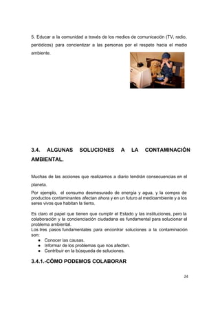  
5. Educar a la comunidad a través de los medios de comunicación (TV, radio,                           
periódicos) para concientizar a las personas por el respeto hacia el medio                       
ambiente. 
 
 
 
 
 
 
 
 
 
 
 
3.4. ALGUNAS SOLUCIONES A LA CONTAMINACIÓN           
AMBIENTAL. 
 
Muchas de las acciones que realizamos a diario tendrán consecuencias en el                       
planeta. 
Por ejemplo,  el consumo desmesurado de energía y agua, y la compra de                         
productos contaminantes afectan ahora y en un futuro al medioambiente y a los                         
seres vivos que habitan la tierra. 
 
Es claro el papel que tienen que cumplir el Estado y las instituciones, pero la                           
colaboración y la concienciación ciudadana es fundamental para solucionar el                   
problema ambiental. 
Los tres pasos fundamentales para encontrar soluciones a la contaminación               
son: 
● Conocer las causas. 
● Informar de los problemas que nos afecten. 
● Contribuir en la búsqueda de soluciones. 
3.4.1.­CÓMO PODEMOS COLABORAR 
 
24
 