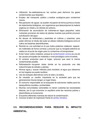 ● Utilización de catalizadores en los coches para disminuir los gases               
contaminantes que despiden. 
● Empleo del transporte público y medios ecológicos para contaminar             
menos. 
● Recuperación de aguas: se pueden recuperar de forma química a través                     
de tratamientos biológicos, con organismos que descomponen la materia                 
orgánica en nitrato y en dióxido de carbono. 
● Eliminación de acumulación de nutrientes en lagos pequeños: estos               
nutrientes provienen de restos de plantas muertas que podrían provocar                   
eutrofización del agua. 
● No abusar de fertilizantes y pesticidas en cultivos y cosechas: para                   
poder eliminar el nitrato del suelo se utilizan métodos biológicos como el                       
cultivo de bacterias desnitrificantes. 
● Reciclar​ es una actividad en la que todos podemos colaborar: separar                    
los materiales de forma correcta y procurar que su recogida selectiva se                       
realice en el punto de origen para no contaminar al transportarse. 
● Evitar hacer ruidos molestos: porque la ​contaminación sonora​ ​es una de                 
las causas principales de molestias a nivel psicológico como el estrés. 
● Al comprar productos para el hogar, procurar que sean lo menos                     
contaminantes posible.  
● Reforestación: recuperar áreas donde se ha producido una tala               
indiscriminada de árboles y plantas.  
● Ahorrar agua y  buscar métodos para reciclarla: el agua que utilizamos                   
en los hogares se puede reutilizar. 
● Uso de energías alternativas como la solar y la eólica. 
● Se necesita un cambio importante en la sociedad para que las                     
generaciones futuras tengan un lugar limpio. 
● El consumo responsable es la búsqueda de soluciones viables para los                     
desequilibrios sociales y ambientales. 
● Muchas comunidades vulnerables no tienen cubiertas las necesidades               
básicas, por lo que encontrar un equilibrio entre las naciones pobres y                       
desarroll​adas es fundamental.  
● Encuentra diferentes maneras de reducir la contaminación. 
● Conocer la labor de inspiración frente al ​cambio climático​. 
 
 
3.5. RECOMENDACIONES PARA REDUCIR EL IMPACTO           
AMBIENTAL. 
25
 