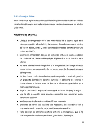  
3.5.1. Consejos útiles. 
Aquí señalamos algunas recomendaciones que puede hacer mucho en su casa                     
para limitar el impacto sobre el medio ambiente y evitar riesgos para los adultos                           
y los niños. 
 
AHORROS DE ENERGÍA  
● Coloque el refrigerador en el sitio más fresco de la cocina, lejos de la                           
placa de cocción, el radiador y la ventana; dejando un espacio mínimo                       
de 10 cm detrás, arriba y abajo del electrodoméstico para favorecer una                       
buena ventilación. 
● Dentro del refrigerador, colocar los alimentos en base a sus necesidades                     
de conservación, recordando que por lo general la zona más fría es la                         
inferior; 
● No llene demasiado el congelador o el refrigerador: una carga excesiva                     
puede comportar un aumento del consumo, además de no enfriar como                     
corresponde. 
● No introduzca productos calientes en el congelador o en el refrigerador:                     
un producto demasiado caliente aumenta el consumo de energía y                   
puede alterar la temperatura de los otros alimentos guardados en el                     
mismo compartimento. 
● Tape la olla cuando tenga que hervir agua: ahorrará tiempo y energía. 
● Use la olla a presión para aquellos alimentos que requieran largos                     
tiempos de cocción. 
● Verifique que la placa de cocción esté bien regulada. 
● Encienda el horno sólo cuando sea necesario, sin excederse con el                     
precalentamiento; además, no abra el horno sin necesidad. 
● Para calentar los alimentos prefiera el horno a microondas, que al no                       
precisar precalentamiento permite un gran ahorro de energía. 
26
 