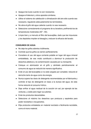 ● Apague las luces cuando no son necesarias. 
● Apague el televisor y otros aparatos similares. 
● Utilice el sistema de calefacción o climatización del aire sólo cuando sea                       
necesario, regulando adecuadamente los termóstatos. 
● No abra el grifo del agua caliente cuando no sea necesario. 
● Seleccione correctamente el programa de su lavadora, prefiriendo los de                   
temperaturas moderadas (40° ­ 60). 
● Limpie bien y a menudo el filtro del lavavajillas, dado que las impurezas                         
y los depósitos impiden el desagüe y reducen la eficacia del lavado. 
 
CONSUMOS DE AGUA 
● No deje los grifos abiertos inútilmente. 
● Controle que los grifos se cierren perfectamente. 
● Considere el uso del agua corriente potable en lugar del agua mineral                       
embotellada, de ese modo contribuirá a disminuir la producción de                   
desechos plásticos y la contaminación causada por su transporte. 
● Coloque un atomizador en el grifo y cámbielo periódicamente: el                   
consumo de agua se reducirá de manera significativa. 
● Evite el uso del lavavajillas si no está cargado por completo: reducirá el                         
derroche tanto de agua como de energía. 
● Nunca supere las dosis de detergente recomendadas por el fabricante y                     
controle el tipo de detergente en base a la dureza del agua; de esta                           
forma reducirá el consumo hídrico. 
● Deje enfriar el agua residual de la cocción sin sal, por ejemplo de las                           
verduras, y úsela para regar sus plantas. 
● Evite los productos descartables. 
● Seleccione al máximo los desechos que produzca y sepárelos para                   
poder reciclarlos o recuperarlos. 
● Elija productos embalados en material reciclado o fácilmente reciclable,                 
como el mono material. 
27
 