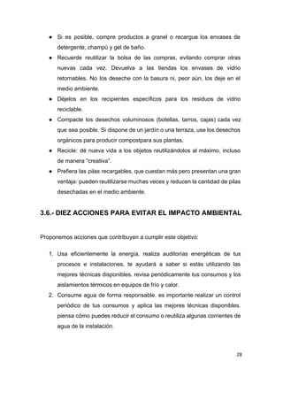 ● Si es posible, compre productos a granel o recargue los envases de                       
detergente, champú y gel de baño. 
● Recuerde reutilizar la bolsa de las compras, evitando comprar otras                   
nuevas cada vez. Devuelva a las tiendas los envases de vidrio                     
retornables. No los deseche con la basura ni, peor aún, los deje en el                           
medio ambiente. 
● Déjelos en los recipientes específicos para los residuos de vidrio                   
reciclable. 
● Compacte los desechos voluminosos (botellas, tarros, cajas) cada vez                 
que sea posible. Si dispone de un jardín o una terraza, use los desechos                           
orgánicos para producir compostpara sus plantas. 
● Recicle: dé nueva vida a los objetos reutilizándolos al máximo, incluso                     
de manera “creativa”. 
● Prefiera las pilas recargables, que cuestan más pero presentan una gran                     
ventaja: pueden reutilizarse muchas veces y reducen la cantidad de pilas                     
desechadas en el medio ambiente. 
 
3.6.­ DIEZ ACCIONES PARA EVITAR EL IMPACTO AMBIENTAL 
 
Proponemos acciones que contribuyen a cumplir este objetivo: 
1. Usa eficientemente la energía. realiza auditorías energéticas de tus                 
procesos e instalaciones, te ayudará a saber si estás utilizando las                     
mejores técnicas disponibles. revisa periódicamente tus consumos y los                 
aislamientos térmicos en equipos de frío y calor. 
2. Consume agua de forma responsable. es importante realizar un control                   
periódico de tus consumos y aplica las mejores técnicas disponibles.                   
piensa cómo puedes reducir el consumo o reutiliza algunas corrientes de                     
agua de la instalación. 
28
 