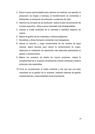 3. Busca nuevas oportunidades para valorizar tus residuos. por ejemplo, la                   
producción de biogás o biomasa, la transformación en enmiendas o                   
fertilizantes, la extracción de productos o sustancias de valor. 
4. Optimiza los envases de tus productos. realiza un plan de prevención de                       
envases específico. utiliza nuevos materiales más biodegradables. 
5. Calcula la huella ambiental de tu actividad e identifica objetivos de                     
mejora. 
6. Mejora la gestión de los materiales y residuos peligrosos. 
7. Sensibiliza y ofrece formación ambiental a los trabajadores. 
8. reduce el volumen y carga contaminante de los vertidos de agua                     
residual. aplica técnicas para reducir la contaminación en origen.                 
selecciona la instalación de depuración más adecuada optimizando su                 
gestión y mantenimiento. 
9. Mejora los procesos de diseño de nuevos productos. mejora la                   
competitividad de tu empresa considerando el factor ambiental y elabora                   
productos más sostenibles. 
10.Toma en consideración el medio ambiente y haz que sea una parte                       
importante de la gestión de tu empresa. implanta sistemas de gestión                     
medioambiental y responsabilidad social empresarial. 
 
 
 
 
 
 
 
 
 
 
 
29
 
