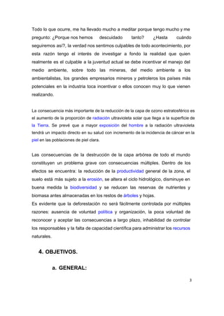 Todo lo que ocurre, me ha llevado mucho a meditar porque tengo mucho y me                             
pregunto: ¿Porque nos hemos  descuidado tanto? ¿Hasta cuándo       
seguiremos así?, la verdad nos sentimos culpables de todo acontecimiento, por                     
esta razón tengo el interés de investigar a fondo la realidad que quien                         
realmente es el culpable a la juventud actual se debe incentivar el manejo del                           
medio ambiente, sobre todo las mineras, del medio ambiente a los                     
ambientalistas, los grandes empresarios mineros y petroleros los países más                   
potenciales en la industria toca incentivar o ellos conocen muy lo que vienen                         
realizando. 
 
La consecuencia más importante de la reducción de la capa de ozono estratosférico es                           
el aumento de la proporción de ​radiación ultravioleta solar que llega a la superficie de                             
la Tierra​. Se prevé que a mayor ​exposición del ​hombre a la radiación ultravioleta                           
tendrá un impacto directo en su salud con incremento de la incidencia de cáncer en la                               
piel​ en las poblaciones de piel clara.  
 
Las consecuencias de la destrucción de la capa arbórea de todo el mundo                         
constituyen un problema grave con consecuencias múltiples. Dentro de los                   
efectos se encuentra: la reducción de la ​productividad general de la zona, el                         
suelo está más sujeto a la ​erosión​, se altera el ciclo hidrológico, disminuye en                           
buena medida la ​biodiversidad y se reducen las reservas de nutrientes y                       
biomasa antes almacenadas en los restos de ​árboles​ y hojas. 
Es evidente que la deforestación no será fácilmente controlada por múltiples                     
razones: ausencia de voluntad ​política y organización, la poca voluntad de                     
reconocer y aceptar las consecuencias a largo plazo, inhabilidad de controlar                     
los responsables y la falta de capacidad científica para administrar los ​recursos                       
naturales. 
 
4. OBJETIVOS. 
 
a. GENERAL: 
3
 