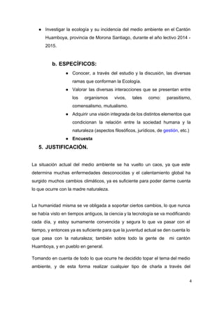 ● Investigar la ecología y su incidencia del medio ambiente en el Cantón                       
Huamboya, provincia de Morona Santiago, durante el año lectivo 2014 ­                     
2015. 
 
b. ESPECÍFICOS: 
● Conocer, a través del estudio y la discusión, las diversas                   
ramas que conforman la Ecología. 
● Valorar las diversas interacciones que se presentan entre               
los organismos vivos, tales como: parasitismo,           
comensalismo, mutualismo. 
● Adquirir una visión integrada de los distintos elementos que                 
condicionan la relación entre la sociedad humana y la                 
naturaleza (aspectos filosóficos, jurídicos, de ​gestión​, etc.) 
● Encuesta 
5. JUSTIFICACIÓN. 
 
La situación actual del medio ambiente se ha vuelto un caos, ya que este                           
determina muchas enfermedades desconocidas y el calentamiento global ha                 
surgido muchos cambios climáticos, ya es suficiente para poder darme cuenta                     
lo que ocurre con la madre naturaleza. 
 
La humanidad misma se ve obligada a soportar ciertos cambios, lo que nunca                         
se había visto en tiempos antiguos, la ciencia y la tecnología se va modificando                           
cada día, y estoy sumamente convencida y segura lo que va pasar con el                           
tiempo, y entonces ya es suficiente para que la juventud actual se den cuenta lo                             
que pasa con la naturaleza; también sobre todo la gente de mi cantón                         
Huamboya, y en pueblo en general. 
Tomando en cuenta de todo lo que ocurre he decidido topar el tema del medio                             
ambiente, y de esta forma realizar cualquier tipo de charla a través del                         
4
 
