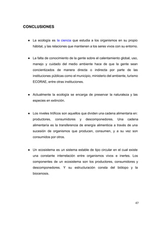  
CONCLUSIONES 
 
● La ecología es ​la ciencia que estudia a los organismos en su propio                         
hábitat, y las relaciones que mantienen a los seres vivos con su entorno. 
 
● La falta de conocimiento de la gente sobre el calentamiento global, uso,                       
manejo y cuidado del medio ambiente hace de que la gente sean                       
concientizados de manera directa o indirecta por parte de las                   
instituciones públicas como el municipio, ministerio del ambiente, turismo                 
ECORAE, entre otras instituciones. 
 
● Actualmente la ecología se encarga de preservar la naturaleza y las                     
especies en extinción. 
 
● Los niveles tróficos son aquellos que dividen una cadena alimentaria en:                     
productores, consumidores y descomponedores. Una cadena           
alimentaría es la transferencia de energía alimenticia a través de una                     
sucesión de organismos que producen, consumen, y a su vez son                     
consumidos por otros. 
 
● Un ecosistema es un sistema estable de tipo circular en el cual existe                         
una constante interrelación entre organismos vivos e inertes. Los                 
componentes de un ecosistema son los productores, consumidores y                 
descomponedores. Y su estructuración consta del biótopo y la                 
biocenosis. 
 
47
 