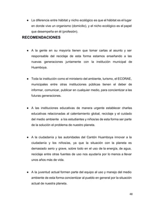 ● La diferencia entre hábitat y nicho ecológico es que el hábitat es el lugar                           
en donde vive un organismo (domicilio), y el nicho ecológico es el papel                         
que desempeña en él (profesión). 
RECOMENDACIONES 
 
● A la gente en su mayoría tienen que tomar cartas al asunto y ser                           
responsable del reciclaje de esta forma estamos enseñando a las                   
nuevas generaciones juntamente con la institución municipal de               
Huamboya. 
 
● Toda la institución como el ministerio del ambiente, turismo, el ECORAE,                     
municipales entre otras instituciones públicas tienen el deber de                 
informar, comunicar, publicar en cualquier medio, para concientizar a las                   
futuras generaciones. 
 
● A las instituciones educativas de manera urgente establecer charlas                 
educativas relacionadas al calentamiento global, reciclaje y el cuidado                 
del medio ambiente a los estudiantes y niños/as de esta forma ser parte                         
de la solución el problema de nuestro planeta. 
 
● A la ciudadanía y las autoridades del Cantón Huamboya innovar a la                       
ciudadanía y los niños/as, ya que la situación con la planeta es                       
demasiado serio y grave, sobre todo en el uso de la energía, de agua,                           
reciclaje entre otras fuentes de uso nos ayudaría por lo menos a llevar                         
unos años más de vida. 
 
● A la juventud actual formen parte del equipo al uso y manejo del medio                           
ambiente de esta forma concientizar al pueblo en general por la situación                       
actual de nuestra planeta. 
48
 