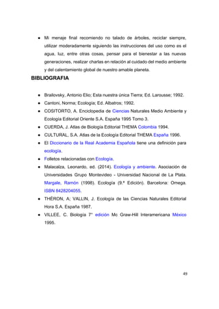  
● Mi menaje final recomiendo no talado de árboles, reciclar siempre,                   
utilizar moderadamente siguiendo las instrucciones del uso como es el                   
agua, luz, entre otras cosas, pensar para el bienestar a las nuevas                       
generaciones, realizar charlas en relación al cuidado del medio ambiente                   
y del calentamiento global de nuestro amable planeta. 
BIBLIOGRAFIA 
 
● Brailovsky, Antonio Elio; Esta nuestra única Tierra; Ed. Larousse; 1992. 
● Cantoni, Norma; Ecología; Ed. Albatros; 1992. 
● COSITORTO, A. Enciclopedia de ​Ciencias Naturales Medio Ambiente y                 
Ecología Editorial Oriente S.A. España 1995 Tomo 3. 
● CUERDA, J. Atlas de Biología Editorial THEMA ​Colombia​ 1994. 
● CULTURAL, S.A. Atlas de la Ecología Editorial THEMA ​España​ 1996. 
● El ​Diccionario de la Real Academia Española tiene una definición para                     
ecología​. 
● F​olletos relacionadas con ​Ecología​. 
● Malacalza, Leonardo, ed. (2014). ​Ecología y ambiente​. Asociación de                 
Universidades Grupo Montevideo ­ Universidad Nacional de La Plata.                 
Margale, Ramón (1998). Ecología (9.ª Edición). Barcelona: Omega.               
ISBN​ ​8428204055​.  
● THÉRON, A; VALLIN, J. Ecología de las Ciencias Naturales Editorial                   
Hora S.A. España 1987. 
● VILLEE, C. Biología 7° ​edición Mc Graw­Hill Interamericana ​México                 
1995. 
 
 
 
49
 