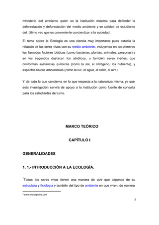ministerio del ambiente quien es la institución máxima para defender la                     
deforestación y deforestación del medio ambiente y en calidad de estudiante                     
del  último veo que es conveniente concientizar a la sociedad. 
El tema sobre la Ecología es una ciencia muy importante pues estudia la                         
relación de los seres vivos con su ​medio ambiente​, incluyendo en los primeros                         
los llamados factores bióticos (como bacterias, plantas, animales, personas) y                   
en los segundos destacan los abióticos, o también seres inertes, que                     
conforman sustancias químicas (como la sal, el nitrógeno, los nutriente), y                     
aspectos físicos ambientales (como la luz, el agua, el calor, el aire). 
 
Y de todo lo que concierna en lo que respecta a la naturaleza misma, ya que                               
esta investigación servirá de apoyo a la institución como fuente de consulta                       
para los estudiantes de turno. 
 
 
 
 
MARCO TEÓRICO 
 
CAPÍTULO I 
 
GENERALIDADES 
 
1. 1.­ INTRODUCCIÓN A LA ECOLOGÍA. 
 
Todos los seres vivos tienen una manera de vivir que depende de su                         
1
estructura y ​fisiología y también del tipo de ​ambiente en que viven, de manera                           
1
www.monografia.com
5
 