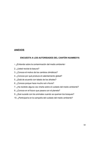  
 
 
 
 
 
 
ANEXOS 
 
ENCUESTA A LOS AUTORIDADES DEL CANTÓN HUAMBOYA 
 
1. ​¿Entiende sobre la contaminación del medio ambiente​?  
2. ¿Usted recicla la basura? 
3. ¿Conoce el motivo de los cambios climáticos? 
4. ¿Conoce por qué produce el calentamiento global? 
5. ¿Está de acuerdo con talado de los árboles? 
6. ¿Conoce porque hace mucho sol o lluvia?  
7. ¿Ha recibido alguna vez charla sobre el cuidado del medio ambiente? 
8. ¿Conoce en el futuro que pasara con el planeta? 
9. ¿Qué sucede con los animales cuando se queman los bosques? 
10. ¿Participaría en la campaña del cuidado del medio ambiente? 
 
 
50
 