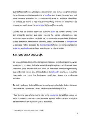 que los factores físicos y biológicos se combinan para formar una gran variedad                         
de ambientes en distintas partes de la ​biosfera​. Así, la vida de un ser vivo está                               
estrechamente ajustada a las condiciones físicas de su ambiente y también a                       
las bióticas, es decir a la vida de sus semejantes y de todas las otras clases de                                 
organismos que integran la ​comunidad​ de la cual forma parte. 
 
Cuanto más se aprende acerca de cualquier ​clase de planta o animal, se ve                           
con creciente claridad que cada especie ha sufrido adaptaciones para                   
sobrevivir en un conjunto particular de circunstancias ambientales. Cada una                   
puede demostrar adaptaciones al viento, al sol, a la humedad, la ​temperatura​,                       
la salinidad y otros aspectos del ​medio ambiente físico, así como adaptaciones                       
a ​plantas​ y ​animales​ específicos que viven en la misma región. 
 
1. 2.­ QUE ES LA ECOLOGÍA. 
 
Se ocupa del estudio científico de las interrelaciones entre los organismos y sus                         
ambientes, y por tanto de los factores físicos y biológicos que influyen en estas                           
relaciones y son influidos Por ellas. Pero las relaciones entre los organismos y                         
sus ambientes no son sino el resultado de la ​selección natural, de lo cual se                             
desprende que todos los fenómenos ecológicos tienen una explicación                 
evolutiva. 
 
También podemos definir el término ecología como el estudio de las relaciones                       
mutuas de los organismos con su medio ambiente físico y biótico.  
 
Este término está ahora mucho más en la ​conciencia del público porque los                         
2
seres humanos comienzan a percatarse de algunas malas prácticas ecológicas                   
de la humanidad en el pasado y en la actualidad.  
 
2
Celena Mejeant.estudiante.procer cuero Caicedo.
6
 