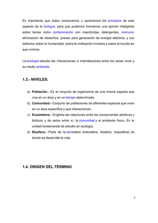 Es importante que todos conozcamos y apreciemos los ​principios de este                     
aspecto de la ​biología​, para que podamos formarnos una opinión inteligente                     
sobre temas como ​contaminación con insecticidas, detergentes, ​mercurio​,               
eliminación de desechos, presas para generación de energía eléctrica, y sus                     
defectos sobre la humanidad, sobre la civilización humana y sobre el mundo en                         
que vivimos. 
 
La ​ecología​ estudia las interacciones e interrelaciones entre los seres vivos y                   
su medio ​ambiente​. 
 
1.3.­ NIVELES. 
 
a) Población​.­ Es el conjunto de organismos de una misma especie que                     
vive en un área y en un ​tiempo​ determinado. 
b) Comunidad.­ Conjunto de poblaciones de diferentes especies que viven                 
en un área específica y que interaccionan. 
c) Ecosistema​.­ Engloba las relaciones entre los componentes abióticos y                 
bióticos y de estos entre sí, la ​comunidad​ y el ambiente físico. En la                       
unidad fundamental de estudio en ecología. 
d) Biosfera.­ Parte de la ​atm​ósfera (hidrosfera, litosfera, troposfera) en               
donde se desarrolla la vida. 
 
 
 
 
1.4. ORIGEN DEL TÉRMINO 
 
7
 
