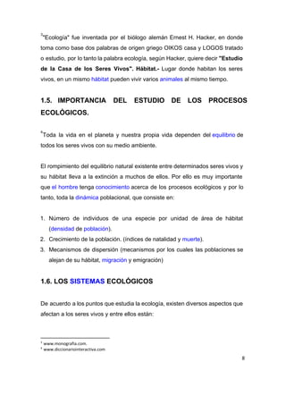 "Ecología" fue inventada por el biólogo alemán Ernest H. Hacker, en donde                       
3
toma como base dos palabras de origen griego OIKOS casa y LOGOS tratado                         
o estudio, por lo tanto la palabra ecología, según Hacker, quiere decir ​"Estudio                         
de la Casa de los Seres Vivos". Hábitat.­ Lugar donde habitan los seres                         
vivos, en un mismo ​hábitat​ pueden vivir varios ​animales​ al mismo tiempo. 
 
1.5. IMPORTANCIA DEL ESTUDIO DE LOS PROCESOS           
ECOLÓGICOS. 
 
Toda la vida en el planeta y nuestra propia vida dependen del ​equilibrio​ de                       
4
todos los seres vivos con su medio ambiente. 
 
El rompimiento del equilibrio natural existente entre determinados seres vivos y                     
su hábitat lleva a la extinción a muchos de ellos. Por ello es muy importante                             
que ​el hombre​ tenga ​conocimiento​ acerca de los procesos ecológicos y por lo                 
tanto, toda la ​dinámica​ poblacional, que consiste en: 
 
1. Número de individuos de una especie por unidad de área de hábitat                       
(​densidad​ de ​población​). 
2. Crecimiento de la población. (índices de natalidad y ​muerte​). 
3. Mecanismos de dispersión (mecanismos por los cuales las poblaciones se                   
alejan de su hábitat, ​migración​ y emigración) 
 
1.6. LOS ​SISTEMAS​ ECOLÓGICOS 
 
De acuerdo a los puntos que estudia la ecología, existen diversos aspectos que                         
afectan a los seres vivos y entre ellos están: 
 
3
www.monografia.com.
4
www.diccionariointeractiva.com
8
 