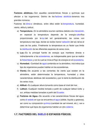 Factores abióticos.­​ Son aquellas características físicas o químicas que               
afectan a los organismos. Dentro de los ​factores abióticos​ tenemos tres                 
grandes números: 
Factores de ​clima​ o climáticos, entre ellos están la ​temperatura​, humedad,               
viento, altitud y latitud. 
a) Temperatura.­​ En la atmósfera ocurren cambios debido a la ​interacción​,               
en especial la temperatura depende de la energía ​calor​ífica               
proporcionada por la ​luz​ del sol generalmente; las zonas con               
temperatura más baja, donde se recibe menor ​radiación​ del sol, tal es el                     
caso de los polos. Finalmente la temperatura es un factor que limita                       
la ​distribución​ de las diferentes especies de seres vivos. 
b) Luz.­​ Es la principal fuente de energía que mantiene directa e                   
indirectamente a los ​ecosistemas​, es indispensable para que se realice                 
la ​fotosíntesis​ y con la cual se inicia el flujo de energía en el ​ecosistema​. 
c) Humedad.­​ Cantidad de ​agua​ contenida en la atmósfera, nos indica que               
tipo de organismos pueden habitar en los ecosistemas. 
d) Viento.­​ De acuerdo a las corrientes de viento que existen en la                     
atmósfera, están determinadas la temperatura, humedad y otras               
características abióticas del ecosistema y por lo tanto la distribución de                     
los seres vivos. 
e) Altitud.­​ Es cualquier altura tomando como base el nivel del mar. 
f) Latitud.­​ Cualquier medida tomada a partir de cualquier latitud norte y                   
sur, ambas medidas tomadas a partir del ​Ecuador​. 
g) Factores de Agua.­​ De acuerdo a las características físicas del agua,                   
como ​el estado​ en que se encuentra ​el agua​ (sólida, líquida y gaseosa),                 
así como su composición ​química​ (cantidad de sal mineral, etc.), van a                   
determinar qué tipos de organismos habitan en otro ​sistema​.  
 
1.7. FACTORES DEL ​SUELO​ O ESTADOS FÍSICOS. 
 
9
 