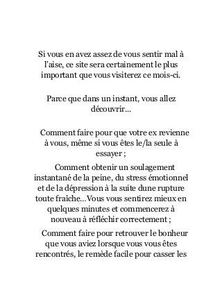 Si vous en avez assez de vous sentir mal à
l’aise, ce site sera certainement le plus
important que vous visiterez ce mois-ci.
Parce que dans un instant, vous allez
découvrir...
Comment faire pour que votre ex revienne
à vous, même si vous êtes le/la seule à
essayer ;
Comment obtenir un soulagement
instantané de la peine, du stress émotionnel
et de la dépression à la suite dune rupture
toute fraîche…Vous vous sentirez mieux en
quelques minutes et commencerez à
nouveau à réfléchir correctement ;
Comment faire pour retrouver le bonheur
que vous aviez lorsque vous vous êtes
rencontrés, le remède facile pour casser les
 