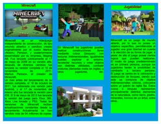 MMiinneeccrraafftt
Minecraft es un videojuego
independiente de construcción, de tipo
«mundo abierto» o sandbox creado
originalmente por el sueco Markus
«Notch» Persson, y posteriormente
desarrollado por su empresa, Mojang
AB. Fue lanzado públicamente el 17
de mayo de 2009 en su versión alfa,
después de diversos cambios fue
lanzada su versión completa el 18 de
noviembre de 2011.
Markus Persson, el creador de
Minecraft.
Un mes antes del lanzamiento de su
versión completa, el 18 de octubre de
2011, fue estrenada una versión para
Android, y el 17 de noviembre del
mismo año fue lanzada la versión para
iOS. El 9 de mayo de 2012 fue lanzada
la versión del juego para Xbox 360,
Xbox Live Arcade y PS3. Todas las
versiones de Minecraft reciben
actualizaciones constantes desde su
lanzamiento. Actualmente se han
vendido más de 54 millones de copias.
En Minecraft los jugadores pueden
realizar construcciones libres
mediante cubos (bloques) con
texturas tridimensionales, igualmente
pueden explorar el entorno,
recolectar recursos y crear objetos
con distintas utilidades, combatir
criaturas (llamadas mobs en inglés) u
otros jugadores, etc.
JJuuggaabbiilliiddaadd
Minecraft es un juego de mundo
abierto, por lo que no posee un
objetivo específico, permitiéndole al
jugador una gran libertad en cuanto
a la elección de su forma de jugar, a
pesar de ello el juego posee ciertos
logros que pueden realizarse.
El modo de juego predeterminado
es en primera persona, aunque los
jugadores tienen la posibilidad de
cambiarlo a tercera persona.
El juego se centra en la colocación y
destrucción de bloques, siendo que
este se compone de objetos
tridimensionales cúbicos, colocados
sobre un patrón de rejilla fija. Estos
cubos o bloques representan
principalmente distintos elementos
de la naturaleza, como tierra, piedra,
minerales, troncos de un árbol, entre
otros.
 