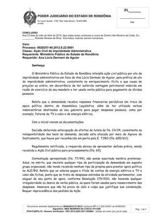 PODER JUDICIÁRIO DO ESTADO DE RONDÔNIA
Av Lauro Sodré, 1728, São João Bosco, 76.803-686
e-mail:
Fl.______
_________________________
Cad.
Documento assinado digitalmente em 29/04/2015 07:59:01 conforme MP nº 2.200-2/2001 de 24/08/2001.
Signatário: INES MOREIRA DA COSTA:1011308
PVH1FAZPU-10 - Número Verificador: 1001.2012.0203.3071.655684 - Validar em www.tjro.jus.br/adoc
Pág. 1 de 7
CONCLUSÃO
Aos 23 dias do mês de Abril de 2015, faço estes autos conclusos a Juíza de Direito Inês Moreira da Costa. Eu,
_________ Rutinéa Oliveira da Silva - Escrivã(o) Judicial, escrevi conclusos.
Vara:
Processo: 0020257-40.2012.8.22.0001
Classe: Ação Civil de Improbidade Administrativa
Requerente: Ministério Público do Estado de Rondônia
Requerido: Ana Lúcia Dermani de Aguiar
Sentença
O Ministério Público do Estado de Rondônia interpôs ação civil pública por ato de
improbidade administrativa em face de Ana Lúcia Dermani de Aguiar, pela prática de ato
de improbidade administrativa, consistente no enriquecimento ilícito e que causa de
prejuízo ao erário, em decorrência de ter auferido vantagem patrimonial indevida em
razão do exercício de seu mandato e ter usado verba pública para pagamento de dívidas
pessoais.
Relata que a demandada recebia repasses financeiros periódicos em troca de
apoio político dentro da Assembleia Legislativa, além de ter utilizado verbas
indenizatórias destinadas ao seu gabinete para pagar despesas pessoais, como por
exemplo, faturas de TV a cabo e de energia elétrica.
Com a inicial vieram as documentações.
Decisão deferindo antecipação de efeitos da tutela às fls. 23/24, consistente na
indisponibilidade dos bens da demanda, decisão esta atacada por meio de Agravo de
Instrumento, que houve por reconhecido em parte pelo E. TJRO (fls. 605/611).
Regulamente notificada, a requerida deixou de apresentar defesa prévia, sendo
recebida a Ação Civil pública para processamento (fls. 69).
Contestação apresentada (fls. 77/94), não sendo suscitada matéria preliminar.
Aduz, no mérito, que inexiste qualquer tipo de participação da demandada em suposto
grupo organizado, não tendo recebido nenhum tipo de propina para prestar apoio político
na ALE/RO. Relata que os valores pagos a título de contas de energia elétrica e TV a
cabo são lícitas, posto que se trata de despesas advindas da atividade parlamentar, com
aluguel de seu ponto de apoio, conforme Resolução 179/2011, não havendo qualquer
irregularidade ou desvio de verba pública, as quais foram usadas para ressarcimento das
despesas. Assevera que não há prova do dolo e culpa que justifique sua condenação.
Requer improcedência dos pedidos da Ação.
 