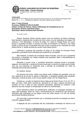 PODER JUDICIÁRIO DO ESTADO DE RONDÔNIA
Porto Velho - Fórum Criminal
Av. Rogério Weber, 1928, Centro, 76.801-030
e-mail:
Fl.______
_________________________
Cad.
Documento assinado digitalmente em 30/03/2015 08:53:52 conforme MP nº 2.200-2/2001 de 24/08/2001.
Signatário: JOSE AUGUSTO ALVES MARTINS:1011812
PVH1CRIMINAL-03 - Número Verificador: 1501.2014.0202.9221.631638 - Validar em www.tjro.jus.br/adoc
Pág. 1 de 2
CONCLUSÃO
Aos 26 dias do mês de Março de 2015, faço estes autos conclusos ao Juiz de Direito José Augusto Alves
Martins. Eu, _________ Élia Massumi Okamoto - Escrivã(o) Judicial, escrevi conclusos.
Vara: 1ª Vara Criminal
Processo: 0020022-57.2014.8.22.0501
Classe: Crimes de Calúnia, Injúria e Difamação de Competência do Jui
Querelante: Dirlaine Jaqueline Cassol
Querelado: Naiane Andressa Reis Ramalho
V i s t o s e t c.
Dirlaine Jaqueline Cassol interpôs queixa crime em desfavor de Naiane Andressa
Reis Ramalho, imputando-lhe a prática de crime contra a honra, tipificados nos artigos 138
(calúnia) e 139 (difamação), na forma do artigo 141, todos do Código Penal, em suma,
porque a querelada divulgou e veiculou em sítios de jornalismo na internet e nas redes
sociais a notícia de que a querelante teria sido “presa, acusada de ser mandante de matar
Naiara Karine” e “detida acusada de mandar matar Naiara Karine”.
Verificada a presença dos preceitos do artigo 41 do Código de Processo Penal,
querelada e querelante foram intimadas para audiência de conciliação.
Não obstante, a tentativa de conciliação restou frustrada, uma vez que a querelante
não aceitou a retratação nos moldes realizado pela querelada, dada a impossibilidade de
localização da publicação.
Recebida a queixa crime, a querelada apresentou resposta escrita à acusação,
alegando, em preliminar, a ausência de justa causa para o exercício da ação penal privada,
uma vez que presentes os elementos para a extinção da punibilidade em razão da
retratação promovida pela querelada.
É o relatório. Decido.
Do reexame dos autos, verifico que assiste razão à Defesa da querelada, uma vez
que, tratando-se de crimes de calúnia e difamação, a retratação ofertada pela querelada,
nesta fase, a isenta de pena, a teor do que dispõe o artigo 143, do Código Penal.
Retratar-se, na lição de Guilherme Nucci (Manual de Direito Penal, 3ª ed. Ed. RT. p.
665), que dizer “voltar atrás, desdizer-se, desmentir-se. Ou seja, o agente reconhece que
cometeu um erro e refaz as suas anteriores afirmações, deixando de sustentar o fato
desairoso que deu margem à configuração da calúnia ou da difamação.
Esses elementos podem ser perfeitamente verificados na retratação acostada nos
autos pela querelada, tendo em vista o reconhecimento do cometimento dos equívocos,
retificados pela publicação na sua página numa das redes sociais e no sítio de notícias
denominado Rondônia Dinâmica.
Por outro lado, é preciso lembrar que “a retratação prescinde da aceitação da vítima”
(TACrSP, julgados 67/205).
A alegação de que a querelada não deu publicidade à retratação da calúnia ou da
 