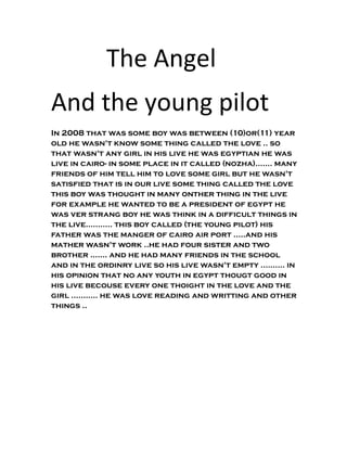 The Angel
And the young pilot
In 2008 that was some boy was between (10)or(11) year
old he wasn't know some thing called the love .. so
that wasn't any girl in his live he was egyptian he was
live in cairo- in some place in it called (nozha)....... many
friends of him tell him to love some girl but he wasn't
satisfied that is in our live some thing called the love
this boy was thought in many onther thing in the live
for example he wanted to be a president of egypt he
was ver strang boy he was think in a difficult things in
the live........... this boy called (the young pilot) his
father was the manger of cairo air port .....and his
mather wasn't work ..he had four sister and two
brother ....... and he had many friends in the school
and in the ordinry live so his live wasn't empty .......... in
his opinion that no any youth in egypt thougt good in
his live becouse every one thoight in the love and the
girl ........... he was love reading and writting and other
things ..
 