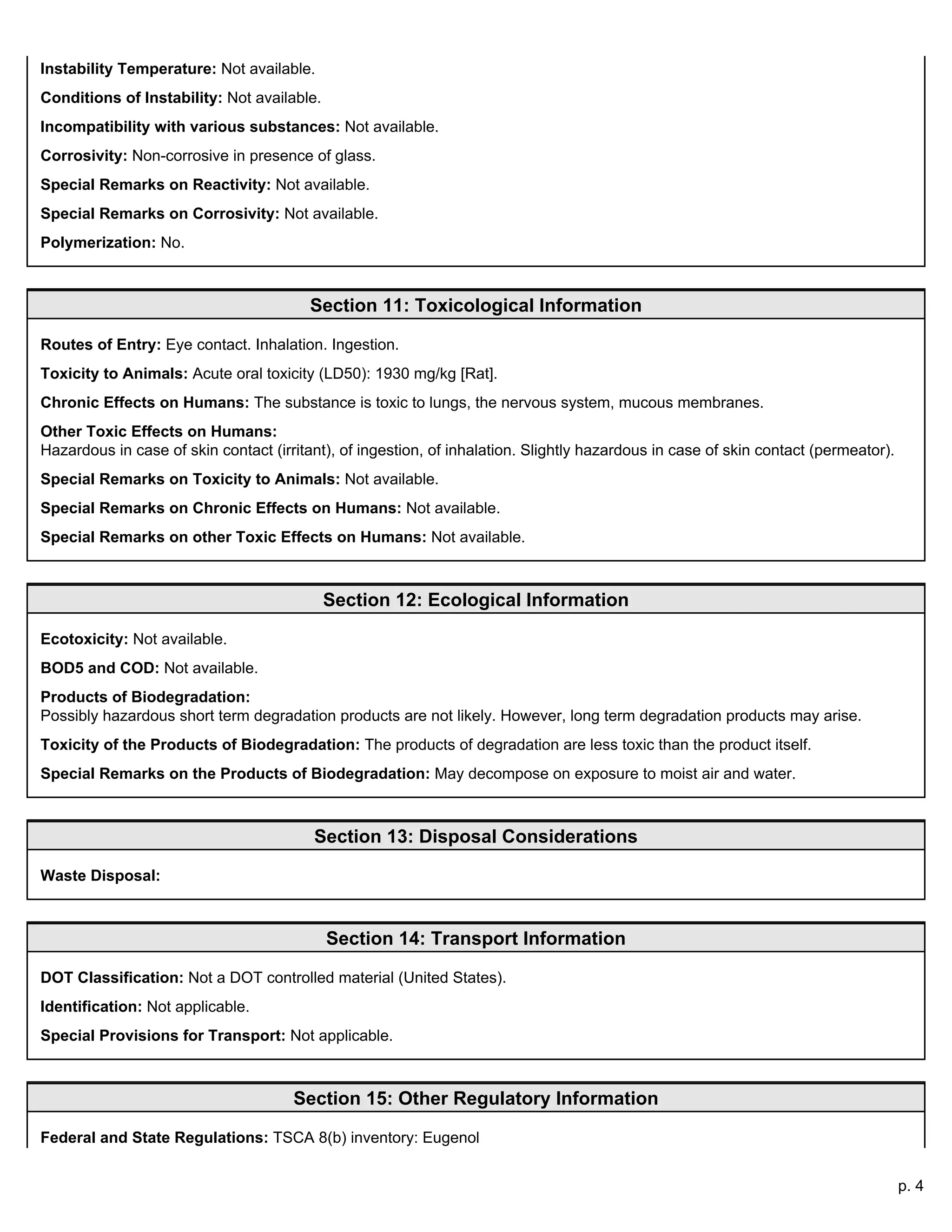 p. 4
Instability Temperature: Not available.
Conditions of Instability: Not available.
Incompatibility with various substances: Not available.
Corrosivity: Non-corrosive in presence of glass.
Special Remarks on Reactivity: Not available.
Special Remarks on Corrosivity: Not available.
Polymerization: No.
Section 11: Toxicological Information
Routes of Entry: Eye contact. Inhalation. Ingestion.
Toxicity to Animals: Acute oral toxicity (LD50): 1930 mg/kg [Rat].
Chronic Effects on Humans: The substance is toxic to lungs, the nervous system, mucous membranes.
Other Toxic Effects on Humans:
Hazardous in case of skin contact (irritant), of ingestion, of inhalation. Slightly hazardous in case of skin contact (permeator).
Special Remarks on Toxicity to Animals: Not available.
Special Remarks on Chronic Effects on Humans: Not available.
Special Remarks on other Toxic Effects on Humans: Not available.
Section 12: Ecological Information
Ecotoxicity: Not available.
BOD5 and COD: Not available.
Products of Biodegradation:
Possibly hazardous short term degradation products are not likely. However, long term degradation products may arise.
Toxicity of the Products of Biodegradation: The products of degradation are less toxic than the product itself.
Special Remarks on the Products of Biodegradation: May decompose on exposure to moist air and water.
Section 13: Disposal Considerations
Waste Disposal:
Section 14: Transport Information
DOT Classification: Not a DOT controlled material (United States).
Identification: Not applicable.
Special Provisions for Transport: Not applicable.
Section 15: Other Regulatory Information
Federal and State Regulations: TSCA 8(b) inventory: Eugenol
 