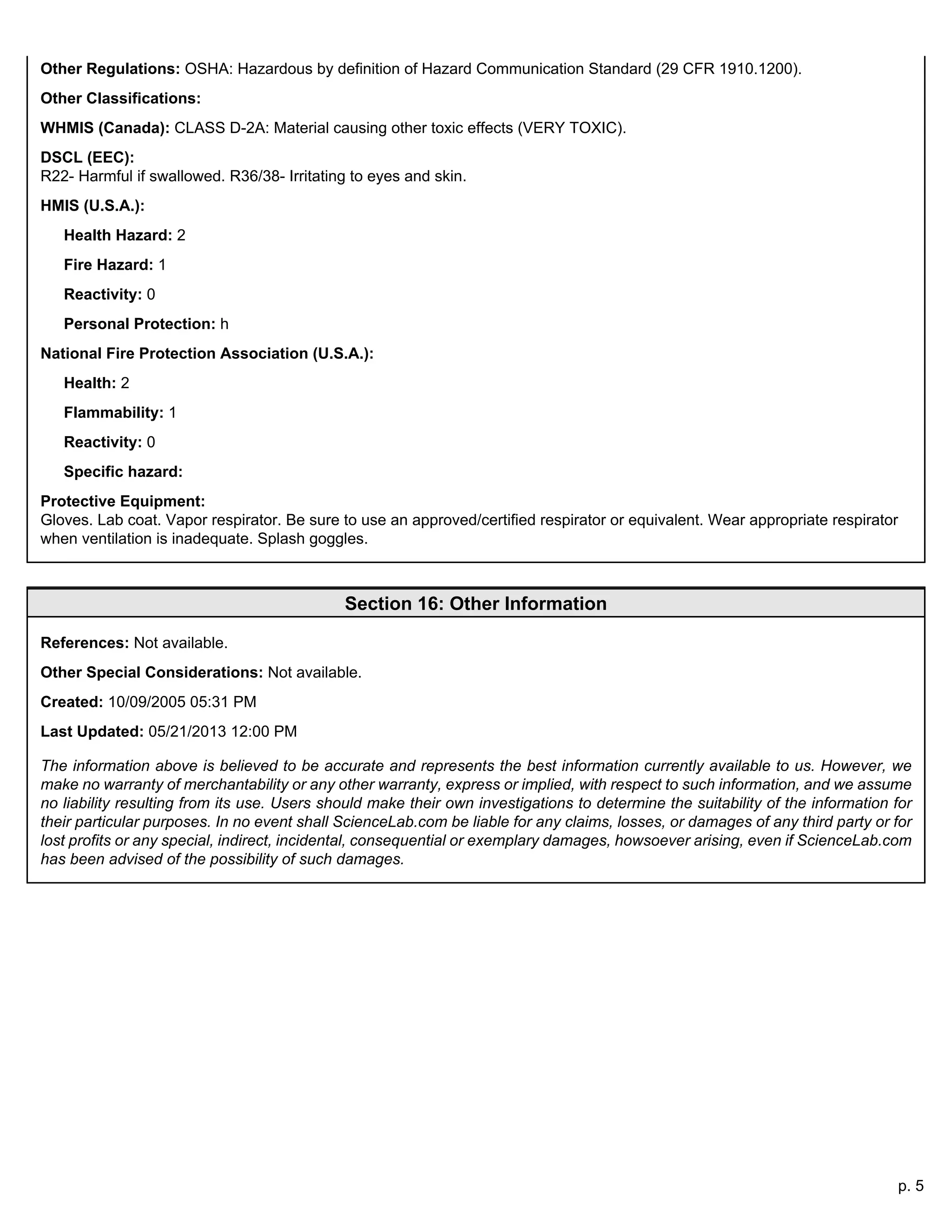p. 5
Other Regulations: OSHA: Hazardous by definition of Hazard Communication Standard (29 CFR 1910.1200).
Other Classifications:
WHMIS (Canada): CLASS D-2A: Material causing other toxic effects (VERY TOXIC).
DSCL (EEC):
R22- Harmful if swallowed. R36/38- Irritating to eyes and skin.
HMIS (U.S.A.):
Health Hazard: 2
Fire Hazard: 1
Reactivity: 0
Personal Protection: h
National Fire Protection Association (U.S.A.):
Health: 2
Flammability: 1
Reactivity: 0
Specific hazard:
Protective Equipment:
Gloves. Lab coat. Vapor respirator. Be sure to use an approved/certified respirator or equivalent. Wear appropriate respirator
when ventilation is inadequate. Splash goggles.
Section 16: Other Information
References: Not available.
Other Special Considerations: Not available.
Created: 10/09/2005 05:31 PM
Last Updated: 05/21/2013 12:00 PM
The information above is believed to be accurate and represents the best information currently available to us. However, we
make no warranty of merchantability or any other warranty, express or implied, with respect to such information, and we assume
no liability resulting from its use. Users should make their own investigations to determine the suitability of the information for
their particular purposes. In no event shall ScienceLab.com be liable for any claims, losses, or damages of any third party or for
lost profits or any special, indirect, incidental, consequential or exemplary damages, howsoever arising, even if ScienceLab.com
has been advised of the possibility of such damages.
 