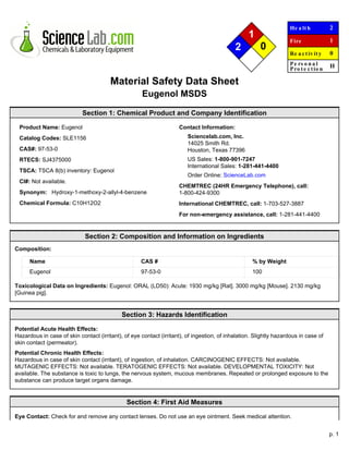 p. 1
1
2 0
He a lth
Fire
Re a ctiv ity
Pe rs o n a l
Pro te ctio n
2
1
0
H
Material Safety Data Sheet
Eugenol MSDS
Section 1: Chemical Product and Company Identification
Product Name: Eugenol
Catalog Codes: SLE1156
CAS#: 97-53-0
RTECS: SJ4375000
TSCA: TSCA 8(b) inventory: Eugenol
CI#: Not available.
Synonym: Hydroxy-1-methoxy-2-allyl-4-benzene
Chemical Formula: C10H12O2
Contact Information:
Sciencelab.com, Inc.
14025 Smith Rd.
Houston, Texas 77396
US Sales: 1-800-901-7247
International Sales: 1-281-441-4400
Order Online: ScienceLab.com
CHEMTREC (24HR Emergency Telephone), call:
1-800-424-9300
International CHEMTREC, call: 1-703-527-3887
For non-emergency assistance, call: 1-281-441-4400
Section 2: Composition and Information on Ingredients
Composition:
Name CAS # % by Weight
Eugenol 97-53-0 100
Toxicological Data on Ingredients: Eugenol: ORAL (LD50): Acute: 1930 mg/kg [Rat]. 3000 mg/kg [Mouse]. 2130 mg/kg
[Guinea pig].
Section 3: Hazards Identification
Potential Acute Health Effects:
Hazardous in case of skin contact (irritant), of eye contact (irritant), of ingestion, of inhalation. Slightly hazardous in case of
skin contact (permeator).
Potential Chronic Health Effects:
Hazardous in case of skin contact (irritant), of ingestion, of inhalation. CARCINOGENIC EFFECTS: Not available.
MUTAGENIC EFFECTS: Not available. TERATOGENIC EFFECTS: Not available. DEVELOPMENTAL TOXICITY: Not
available. The substance is toxic to lungs, the nervous system, mucous membranes. Repeated or prolonged exposure to the
substance can produce target organs damage.
Section 4: First Aid Measures
Eye Contact: Check for and remove any contact lenses. Do not use an eye ointment. Seek medical attention.
 
