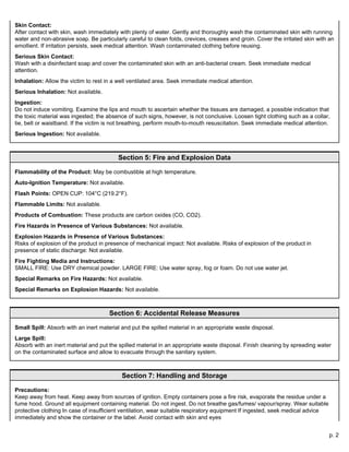 p. 2
Skin Contact:
After contact with skin, wash immediately with plenty of water. Gently and thoroughly wash the contaminated skin with running
water and non-abrasive soap. Be particularly careful to clean folds, crevices, creases and groin. Cover the irritated skin with an
emollient. If irritation persists, seek medical attention. Wash contaminated clothing before reusing.
Serious Skin Contact:
Wash with a disinfectant soap and cover the contaminated skin with an anti-bacterial cream. Seek immediate medical
attention.
Inhalation: Allow the victim to rest in a well ventilated area. Seek immediate medical attention.
Serious Inhalation: Not available.
Ingestion:
Do not induce vomiting. Examine the lips and mouth to ascertain whether the tissues are damaged, a possible indication that
the toxic material was ingested; the absence of such signs, however, is not conclusive. Loosen tight clothing such as a collar,
tie, belt or waistband. If the victim is not breathing, perform mouth-to-mouth resuscitation. Seek immediate medical attention.
Serious Ingestion: Not available.
Section 5: Fire and Explosion Data
Flammability of the Product: May be combustible at high temperature.
Auto-Ignition Temperature: Not available.
Flash Points: OPEN CUP: 104°C (219.2°F).
Flammable Limits: Not available.
Products of Combustion: These products are carbon oxides (CO, CO2).
Fire Hazards in Presence of Various Substances: Not available.
Explosion Hazards in Presence of Various Substances:
Risks of explosion of the product in presence of mechanical impact: Not available. Risks of explosion of the product in
presence of static discharge: Not available.
Fire Fighting Media and Instructions:
SMALL FIRE: Use DRY chemical powder. LARGE FIRE: Use water spray, fog or foam. Do not use water jet.
Special Remarks on Fire Hazards: Not available.
Special Remarks on Explosion Hazards: Not available.
Section 6: Accidental Release Measures
Small Spill: Absorb with an inert material and put the spilled material in an appropriate waste disposal.
Large Spill:
Absorb with an inert material and put the spilled material in an appropriate waste disposal. Finish cleaning by spreading water
on the contaminated surface and allow to evacuate through the sanitary system.
Section 7: Handling and Storage
Precautions:
Keep away from heat. Keep away from sources of ignition. Empty containers pose a fire risk, evaporate the residue under a
fume hood. Ground all equipment containing material. Do not ingest. Do not breathe gas/fumes/ vapour/spray. Wear suitable
protective clothing In case of insufficient ventilation, wear suitable respiratory equipment If ingested, seek medical advice
immediately and show the container or the label. Avoid contact with skin and eyes
 