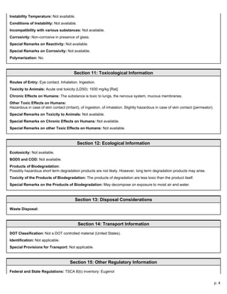 p. 4
Instability Temperature: Not available.
Conditions of Instability: Not available.
Incompatibility with various substances: Not available.
Corrosivity: Non-corrosive in presence of glass.
Special Remarks on Reactivity: Not available.
Special Remarks on Corrosivity: Not available.
Polymerization: No.
Section 11: Toxicological Information
Routes of Entry: Eye contact. Inhalation. Ingestion.
Toxicity to Animals: Acute oral toxicity (LD50): 1930 mg/kg [Rat].
Chronic Effects on Humans: The substance is toxic to lungs, the nervous system, mucous membranes.
Other Toxic Effects on Humans:
Hazardous in case of skin contact (irritant), of ingestion, of inhalation. Slightly hazardous in case of skin contact (permeator).
Special Remarks on Toxicity to Animals: Not available.
Special Remarks on Chronic Effects on Humans: Not available.
Special Remarks on other Toxic Effects on Humans: Not available.
Section 12: Ecological Information
Ecotoxicity: Not available.
BOD5 and COD: Not available.
Products of Biodegradation:
Possibly hazardous short term degradation products are not likely. However, long term degradation products may arise.
Toxicity of the Products of Biodegradation: The products of degradation are less toxic than the product itself.
Special Remarks on the Products of Biodegradation: May decompose on exposure to moist air and water.
Section 13: Disposal Considerations
Waste Disposal:
Section 14: Transport Information
DOT Classification: Not a DOT controlled material (United States).
Identification: Not applicable.
Special Provisions for Transport: Not applicable.
Section 15: Other Regulatory Information
Federal and State Regulations: TSCA 8(b) inventory: Eugenol
 