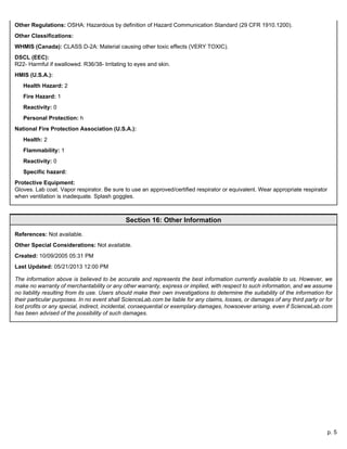 p. 5
Other Regulations: OSHA: Hazardous by definition of Hazard Communication Standard (29 CFR 1910.1200).
Other Classifications:
WHMIS (Canada): CLASS D-2A: Material causing other toxic effects (VERY TOXIC).
DSCL (EEC):
R22- Harmful if swallowed. R36/38- Irritating to eyes and skin.
HMIS (U.S.A.):
Health Hazard: 2
Fire Hazard: 1
Reactivity: 0
Personal Protection: h
National Fire Protection Association (U.S.A.):
Health: 2
Flammability: 1
Reactivity: 0
Specific hazard:
Protective Equipment:
Gloves. Lab coat. Vapor respirator. Be sure to use an approved/certified respirator or equivalent. Wear appropriate respirator
when ventilation is inadequate. Splash goggles.
Section 16: Other Information
References: Not available.
Other Special Considerations: Not available.
Created: 10/09/2005 05:31 PM
Last Updated: 05/21/2013 12:00 PM
The information above is believed to be accurate and represents the best information currently available to us. However, we
make no warranty of merchantability or any other warranty, express or implied, with respect to such information, and we assume
no liability resulting from its use. Users should make their own investigations to determine the suitability of the information for
their particular purposes. In no event shall ScienceLab.com be liable for any claims, losses, or damages of any third party or for
lost profits or any special, indirect, incidental, consequential or exemplary damages, howsoever arising, even if ScienceLab.com
has been advised of the possibility of such damages.
 