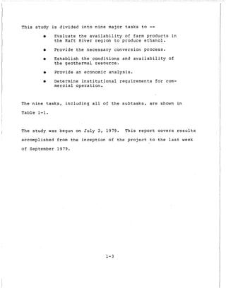 T h i s s t u d y is d i v i d e d i n t o n i n e major t a s k s t o --
0 E v a l u a t e t h e a v a i l a b i l i t y o f farm p r o d u c t s i n
t h e R a f t R i v e r r e g i o n t o produce e t h a n o l .
0 P r o v i d e t h e n e c e s s a r y c o n v e r s i o n process.
0 E s t a b l i s h t h e c o n d i t i o n s and a v a i l a b i l i t y of
t h e geothermal r e s o u r c e .
0 P r o v i d e an economic a n a l y s i s .
0 Determine i n s t i t u t i o n a l r e q u i r e m e n t s f o r com-
mercial o p e r a t i o n .
The n i n e t a s k s , i n c l u d i n g a l l of t h e s u b t a s k s , are shown i n
T a b l e 1-1.
I
The s t u d y was begun on J u l y 2 , 1979. T h i s report c o v e r s r e s u l t s
accomplished from t h e i n c e p t i o n of t h e project t o t h e l a s t week
o f September 1979.
I
1-3
 